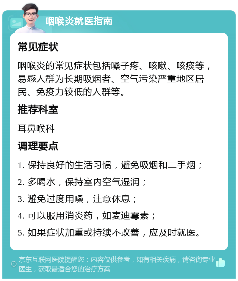 咽喉炎就医指南 常见症状 咽喉炎的常见症状包括嗓子疼、咳嗽、咳痰等，易感人群为长期吸烟者、空气污染严重地区居民、免疫力较低的人群等。 推荐科室 耳鼻喉科 调理要点 1. 保持良好的生活习惯，避免吸烟和二手烟； 2. 多喝水，保持室内空气湿润； 3. 避免过度用嗓，注意休息； 4. 可以服用消炎药，如麦迪霉素； 5. 如果症状加重或持续不改善，应及时就医。