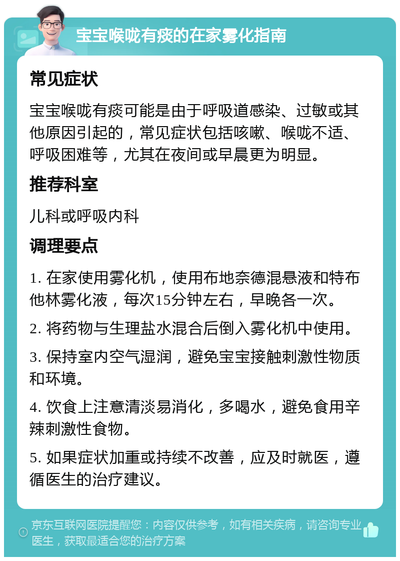 宝宝喉咙有痰的在家雾化指南 常见症状 宝宝喉咙有痰可能是由于呼吸道感染、过敏或其他原因引起的，常见症状包括咳嗽、喉咙不适、呼吸困难等，尤其在夜间或早晨更为明显。 推荐科室 儿科或呼吸内科 调理要点 1. 在家使用雾化机，使用布地奈德混悬液和特布他林雾化液，每次15分钟左右，早晚各一次。 2. 将药物与生理盐水混合后倒入雾化机中使用。 3. 保持室内空气湿润，避免宝宝接触刺激性物质和环境。 4. 饮食上注意清淡易消化，多喝水，避免食用辛辣刺激性食物。 5. 如果症状加重或持续不改善，应及时就医，遵循医生的治疗建议。