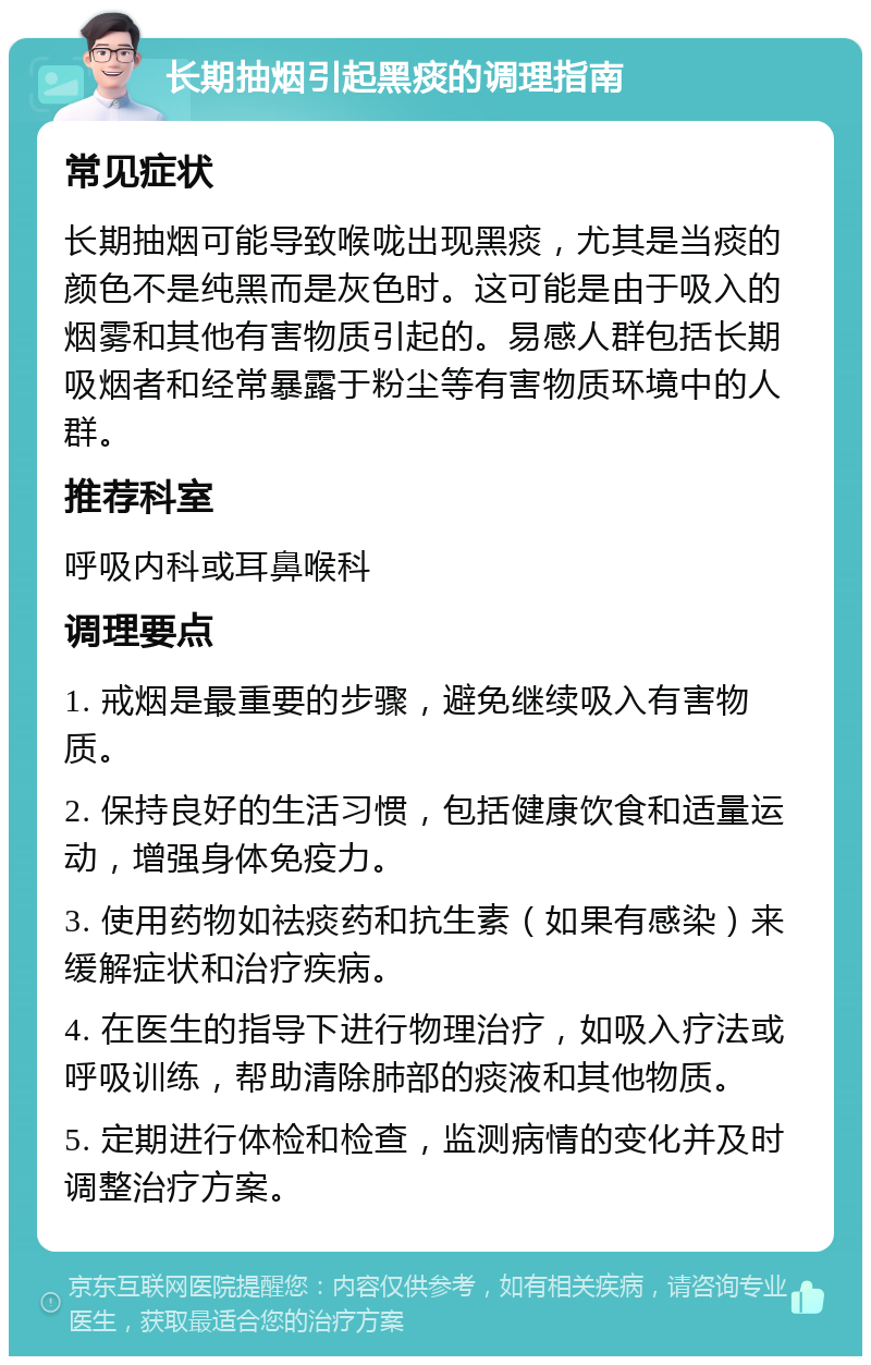 长期抽烟引起黑痰的调理指南 常见症状 长期抽烟可能导致喉咙出现黑痰，尤其是当痰的颜色不是纯黑而是灰色时。这可能是由于吸入的烟雾和其他有害物质引起的。易感人群包括长期吸烟者和经常暴露于粉尘等有害物质环境中的人群。 推荐科室 呼吸内科或耳鼻喉科 调理要点 1. 戒烟是最重要的步骤，避免继续吸入有害物质。 2. 保持良好的生活习惯，包括健康饮食和适量运动，增强身体免疫力。 3. 使用药物如祛痰药和抗生素（如果有感染）来缓解症状和治疗疾病。 4. 在医生的指导下进行物理治疗，如吸入疗法或呼吸训练，帮助清除肺部的痰液和其他物质。 5. 定期进行体检和检查，监测病情的变化并及时调整治疗方案。