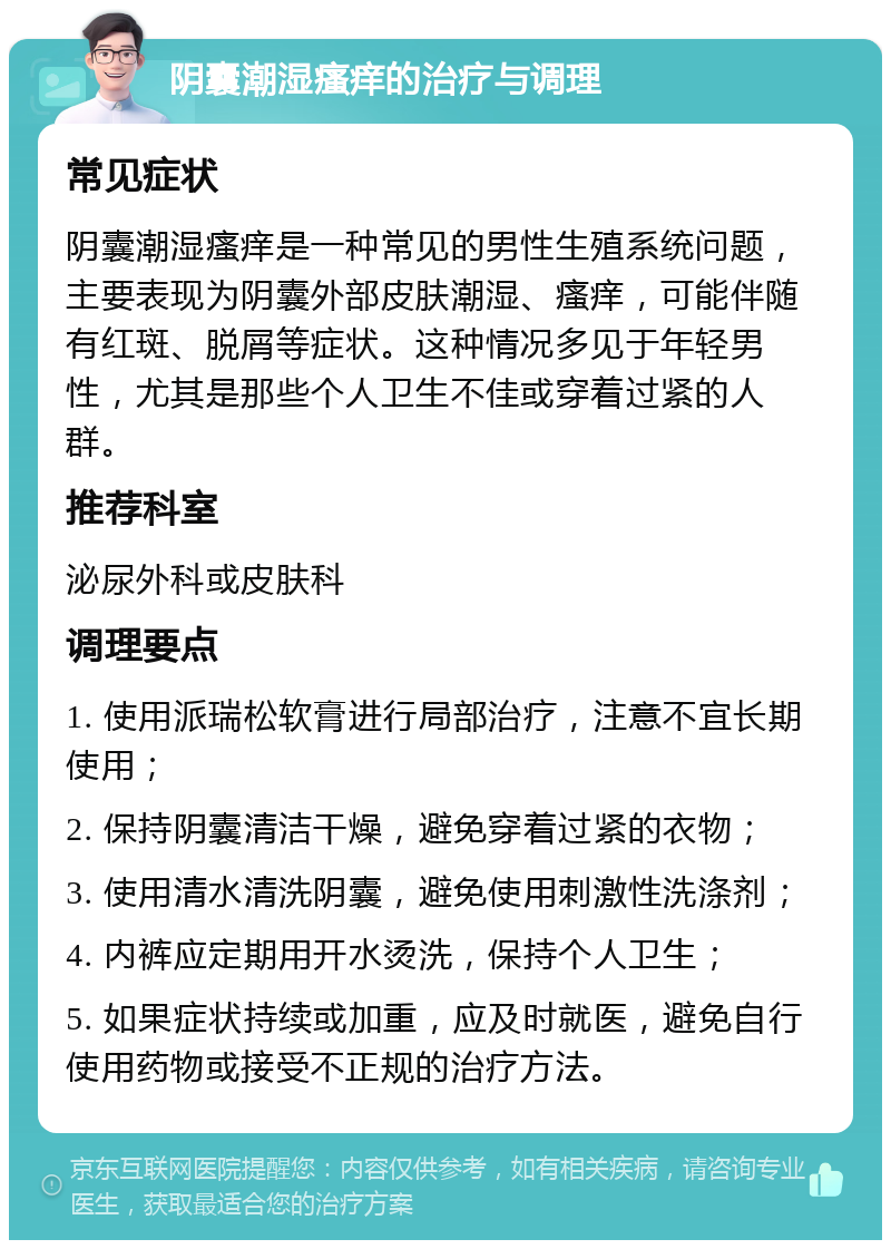 阴囊潮湿瘙痒的治疗与调理 常见症状 阴囊潮湿瘙痒是一种常见的男性生殖系统问题，主要表现为阴囊外部皮肤潮湿、瘙痒，可能伴随有红斑、脱屑等症状。这种情况多见于年轻男性，尤其是那些个人卫生不佳或穿着过紧的人群。 推荐科室 泌尿外科或皮肤科 调理要点 1. 使用派瑞松软膏进行局部治疗，注意不宜长期使用； 2. 保持阴囊清洁干燥，避免穿着过紧的衣物； 3. 使用清水清洗阴囊，避免使用刺激性洗涤剂； 4. 内裤应定期用开水烫洗，保持个人卫生； 5. 如果症状持续或加重，应及时就医，避免自行使用药物或接受不正规的治疗方法。