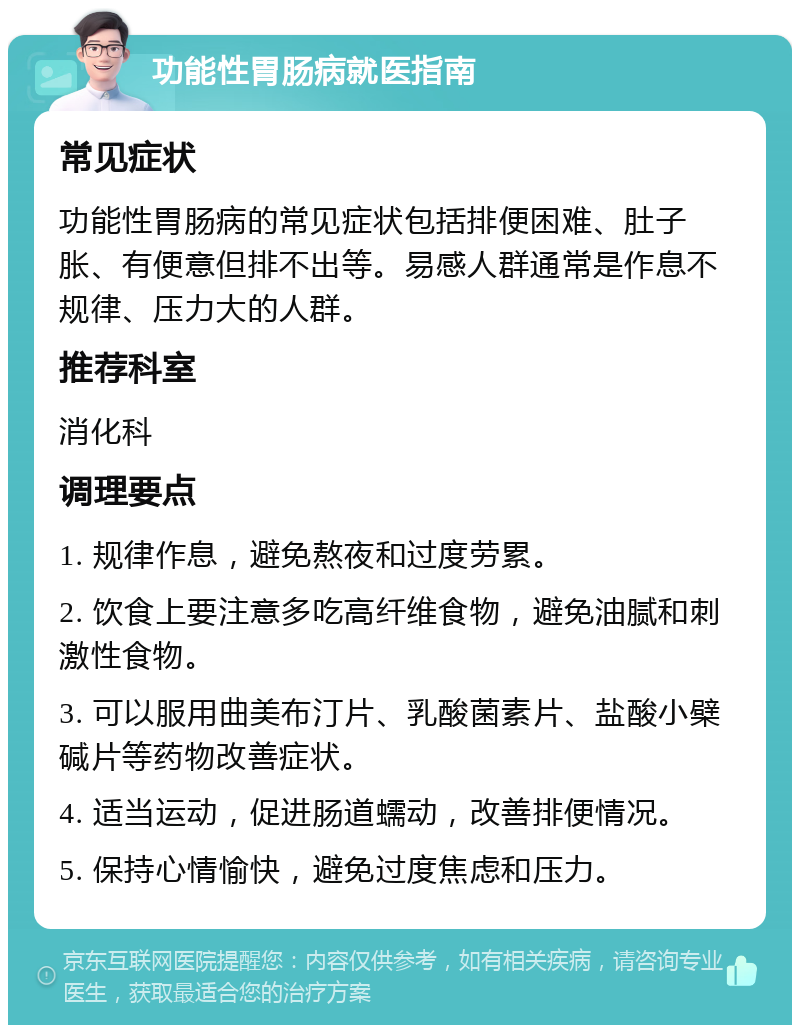 功能性胃肠病就医指南 常见症状 功能性胃肠病的常见症状包括排便困难、肚子胀、有便意但排不出等。易感人群通常是作息不规律、压力大的人群。 推荐科室 消化科 调理要点 1. 规律作息，避免熬夜和过度劳累。 2. 饮食上要注意多吃高纤维食物，避免油腻和刺激性食物。 3. 可以服用曲美布汀片、乳酸菌素片、盐酸小檗碱片等药物改善症状。 4. 适当运动，促进肠道蠕动，改善排便情况。 5. 保持心情愉快，避免过度焦虑和压力。