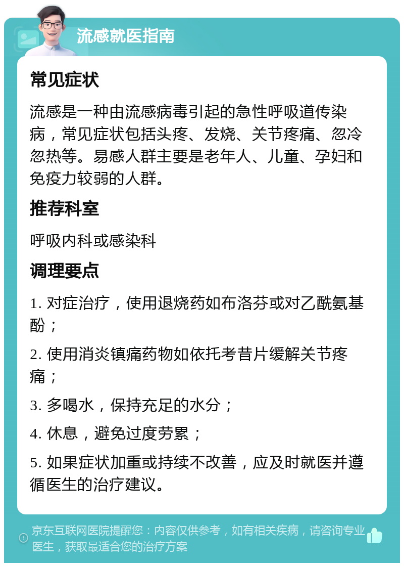 流感就医指南 常见症状 流感是一种由流感病毒引起的急性呼吸道传染病，常见症状包括头疼、发烧、关节疼痛、忽冷忽热等。易感人群主要是老年人、儿童、孕妇和免疫力较弱的人群。 推荐科室 呼吸内科或感染科 调理要点 1. 对症治疗，使用退烧药如布洛芬或对乙酰氨基酚； 2. 使用消炎镇痛药物如依托考昔片缓解关节疼痛； 3. 多喝水，保持充足的水分； 4. 休息，避免过度劳累； 5. 如果症状加重或持续不改善，应及时就医并遵循医生的治疗建议。