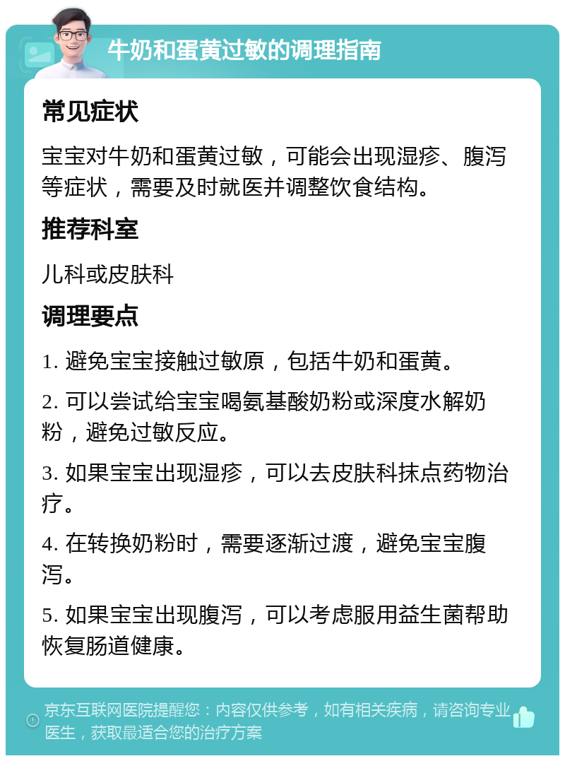 牛奶和蛋黄过敏的调理指南 常见症状 宝宝对牛奶和蛋黄过敏，可能会出现湿疹、腹泻等症状，需要及时就医并调整饮食结构。 推荐科室 儿科或皮肤科 调理要点 1. 避免宝宝接触过敏原，包括牛奶和蛋黄。 2. 可以尝试给宝宝喝氨基酸奶粉或深度水解奶粉，避免过敏反应。 3. 如果宝宝出现湿疹，可以去皮肤科抹点药物治疗。 4. 在转换奶粉时，需要逐渐过渡，避免宝宝腹泻。 5. 如果宝宝出现腹泻，可以考虑服用益生菌帮助恢复肠道健康。