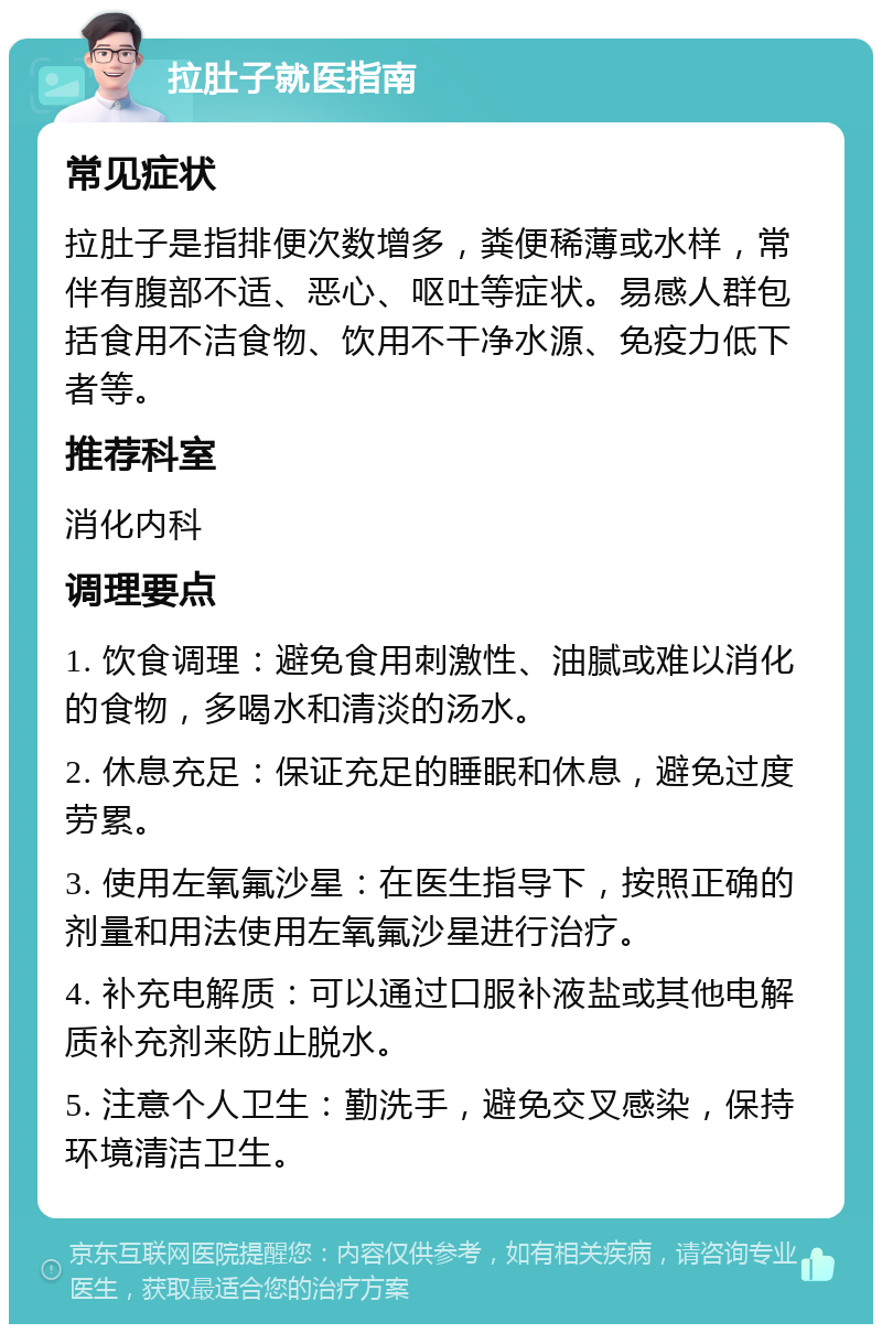 拉肚子就医指南 常见症状 拉肚子是指排便次数增多，粪便稀薄或水样，常伴有腹部不适、恶心、呕吐等症状。易感人群包括食用不洁食物、饮用不干净水源、免疫力低下者等。 推荐科室 消化内科 调理要点 1. 饮食调理：避免食用刺激性、油腻或难以消化的食物，多喝水和清淡的汤水。 2. 休息充足：保证充足的睡眠和休息，避免过度劳累。 3. 使用左氧氟沙星：在医生指导下，按照正确的剂量和用法使用左氧氟沙星进行治疗。 4. 补充电解质：可以通过口服补液盐或其他电解质补充剂来防止脱水。 5. 注意个人卫生：勤洗手，避免交叉感染，保持环境清洁卫生。