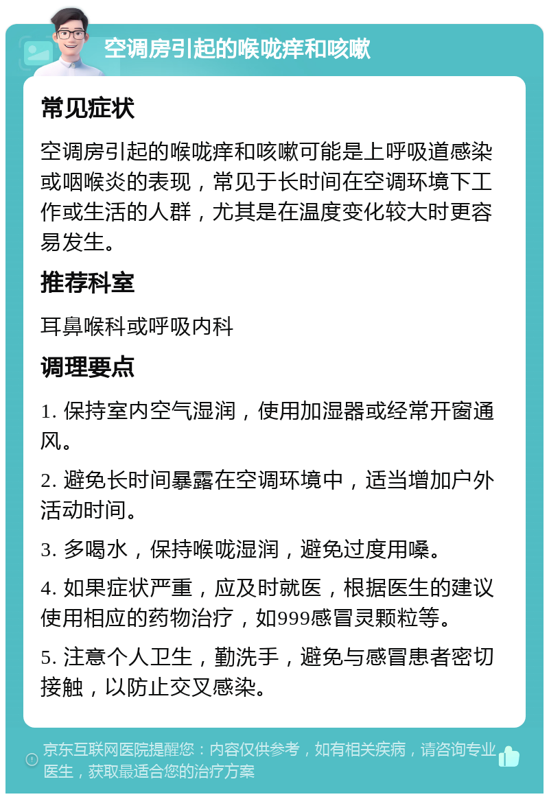 空调房引起的喉咙痒和咳嗽 常见症状 空调房引起的喉咙痒和咳嗽可能是上呼吸道感染或咽喉炎的表现，常见于长时间在空调环境下工作或生活的人群，尤其是在温度变化较大时更容易发生。 推荐科室 耳鼻喉科或呼吸内科 调理要点 1. 保持室内空气湿润，使用加湿器或经常开窗通风。 2. 避免长时间暴露在空调环境中，适当增加户外活动时间。 3. 多喝水，保持喉咙湿润，避免过度用嗓。 4. 如果症状严重，应及时就医，根据医生的建议使用相应的药物治疗，如999感冒灵颗粒等。 5. 注意个人卫生，勤洗手，避免与感冒患者密切接触，以防止交叉感染。