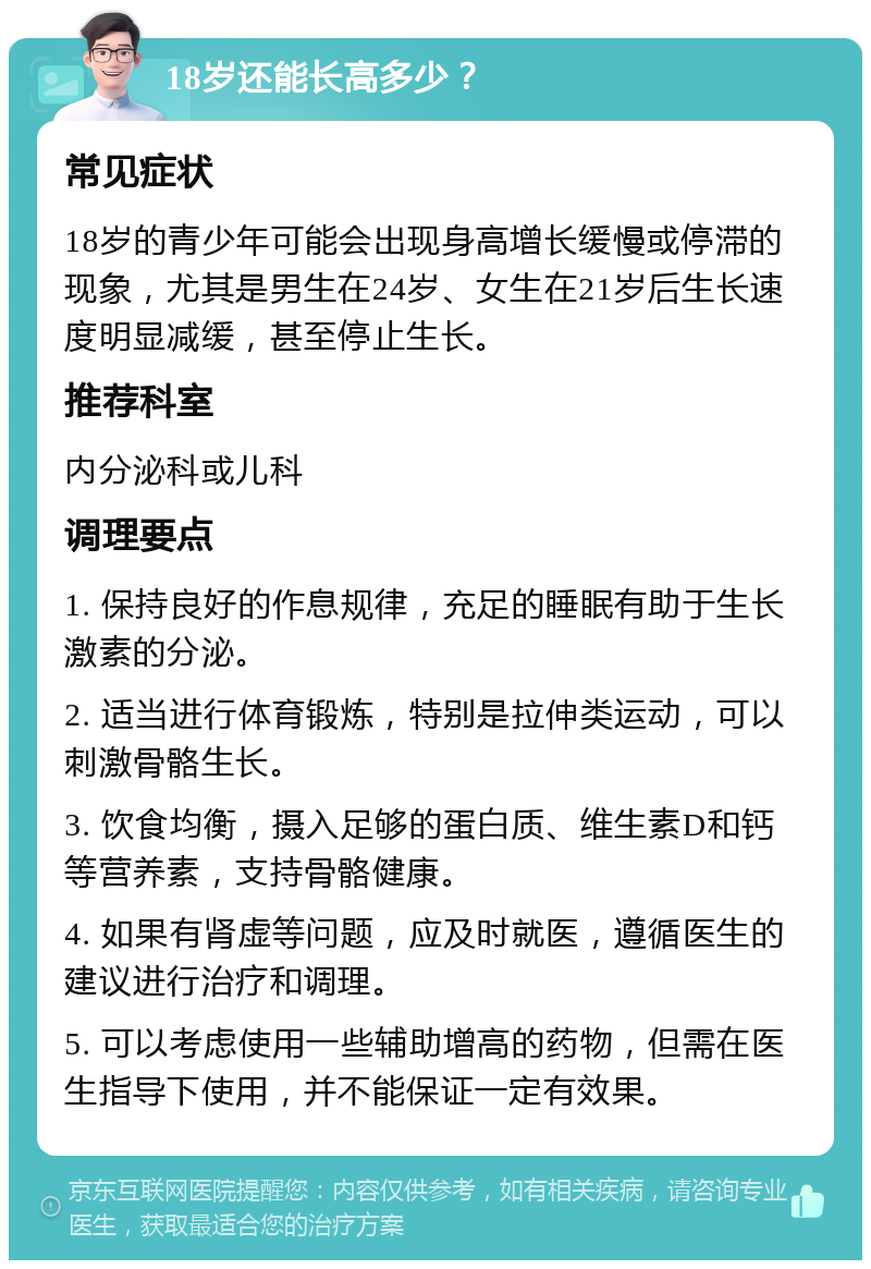 18岁还能长高多少？ 常见症状 18岁的青少年可能会出现身高增长缓慢或停滞的现象，尤其是男生在24岁、女生在21岁后生长速度明显减缓，甚至停止生长。 推荐科室 内分泌科或儿科 调理要点 1. 保持良好的作息规律，充足的睡眠有助于生长激素的分泌。 2. 适当进行体育锻炼，特别是拉伸类运动，可以刺激骨骼生长。 3. 饮食均衡，摄入足够的蛋白质、维生素D和钙等营养素，支持骨骼健康。 4. 如果有肾虚等问题，应及时就医，遵循医生的建议进行治疗和调理。 5. 可以考虑使用一些辅助增高的药物，但需在医生指导下使用，并不能保证一定有效果。