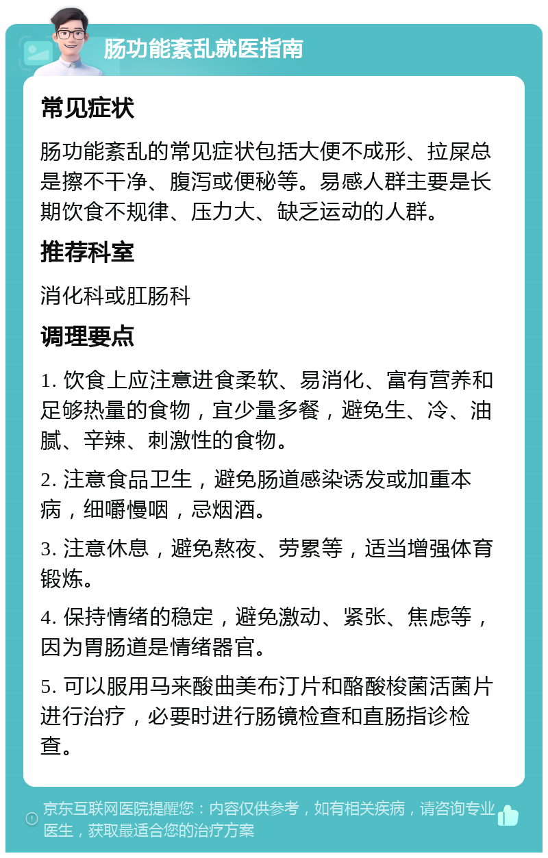 肠功能紊乱就医指南 常见症状 肠功能紊乱的常见症状包括大便不成形、拉屎总是擦不干净、腹泻或便秘等。易感人群主要是长期饮食不规律、压力大、缺乏运动的人群。 推荐科室 消化科或肛肠科 调理要点 1. 饮食上应注意进食柔软、易消化、富有营养和足够热量的食物，宜少量多餐，避免生、冷、油腻、辛辣、刺激性的食物。 2. 注意食品卫生，避免肠道感染诱发或加重本病，细嚼慢咽，忌烟酒。 3. 注意休息，避免熬夜、劳累等，适当增强体育锻炼。 4. 保持情绪的稳定，避免激动、紧张、焦虑等，因为胃肠道是情绪器官。 5. 可以服用马来酸曲美布汀片和酪酸梭菌活菌片进行治疗，必要时进行肠镜检查和直肠指诊检查。