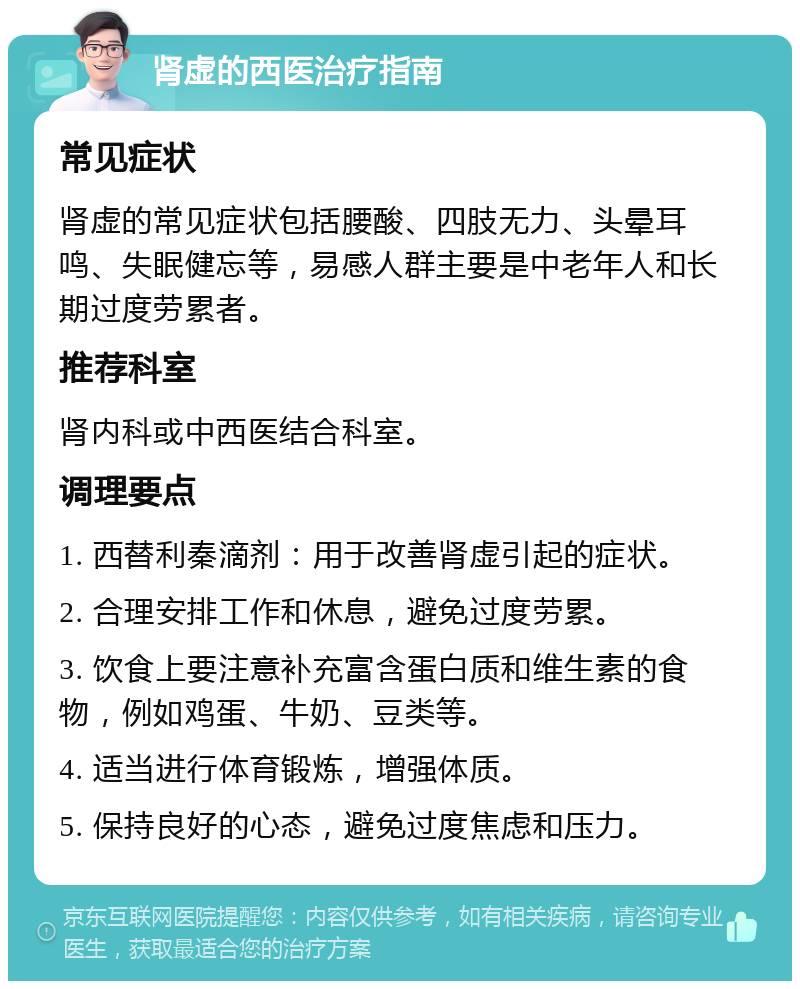 肾虚的西医治疗指南 常见症状 肾虚的常见症状包括腰酸、四肢无力、头晕耳鸣、失眠健忘等，易感人群主要是中老年人和长期过度劳累者。 推荐科室 肾内科或中西医结合科室。 调理要点 1. 西替利秦滴剂：用于改善肾虚引起的症状。 2. 合理安排工作和休息，避免过度劳累。 3. 饮食上要注意补充富含蛋白质和维生素的食物，例如鸡蛋、牛奶、豆类等。 4. 适当进行体育锻炼，增强体质。 5. 保持良好的心态，避免过度焦虑和压力。