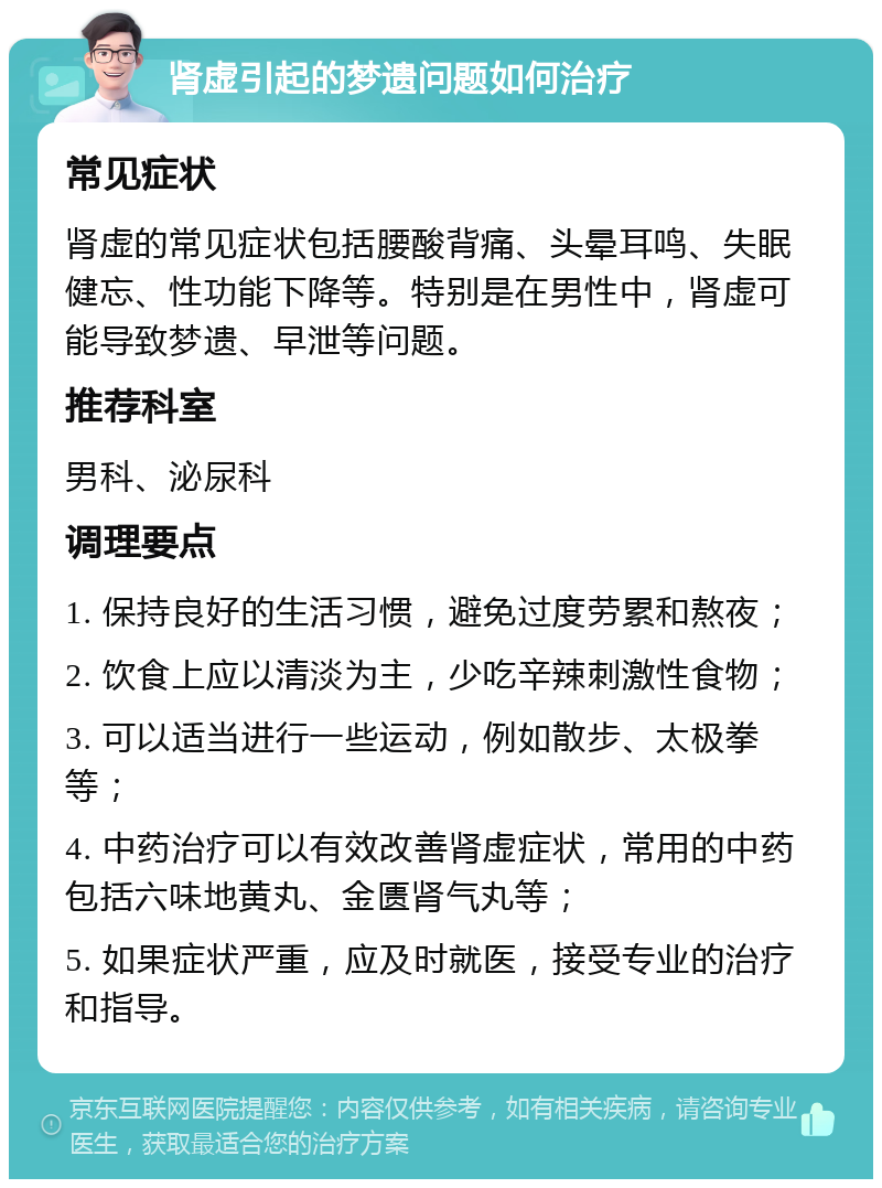 肾虚引起的梦遗问题如何治疗 常见症状 肾虚的常见症状包括腰酸背痛、头晕耳鸣、失眠健忘、性功能下降等。特别是在男性中，肾虚可能导致梦遗、早泄等问题。 推荐科室 男科、泌尿科 调理要点 1. 保持良好的生活习惯，避免过度劳累和熬夜； 2. 饮食上应以清淡为主，少吃辛辣刺激性食物； 3. 可以适当进行一些运动，例如散步、太极拳等； 4. 中药治疗可以有效改善肾虚症状，常用的中药包括六味地黄丸、金匮肾气丸等； 5. 如果症状严重，应及时就医，接受专业的治疗和指导。