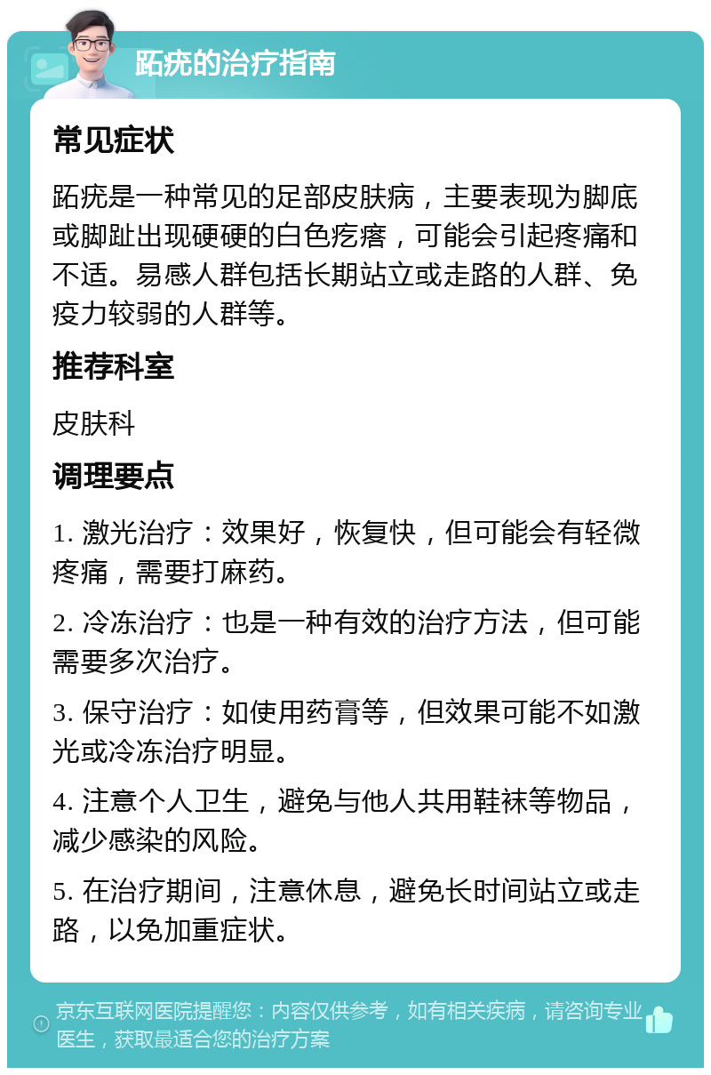 跖疣的治疗指南 常见症状 跖疣是一种常见的足部皮肤病，主要表现为脚底或脚趾出现硬硬的白色疙瘩，可能会引起疼痛和不适。易感人群包括长期站立或走路的人群、免疫力较弱的人群等。 推荐科室 皮肤科 调理要点 1. 激光治疗：效果好，恢复快，但可能会有轻微疼痛，需要打麻药。 2. 冷冻治疗：也是一种有效的治疗方法，但可能需要多次治疗。 3. 保守治疗：如使用药膏等，但效果可能不如激光或冷冻治疗明显。 4. 注意个人卫生，避免与他人共用鞋袜等物品，减少感染的风险。 5. 在治疗期间，注意休息，避免长时间站立或走路，以免加重症状。