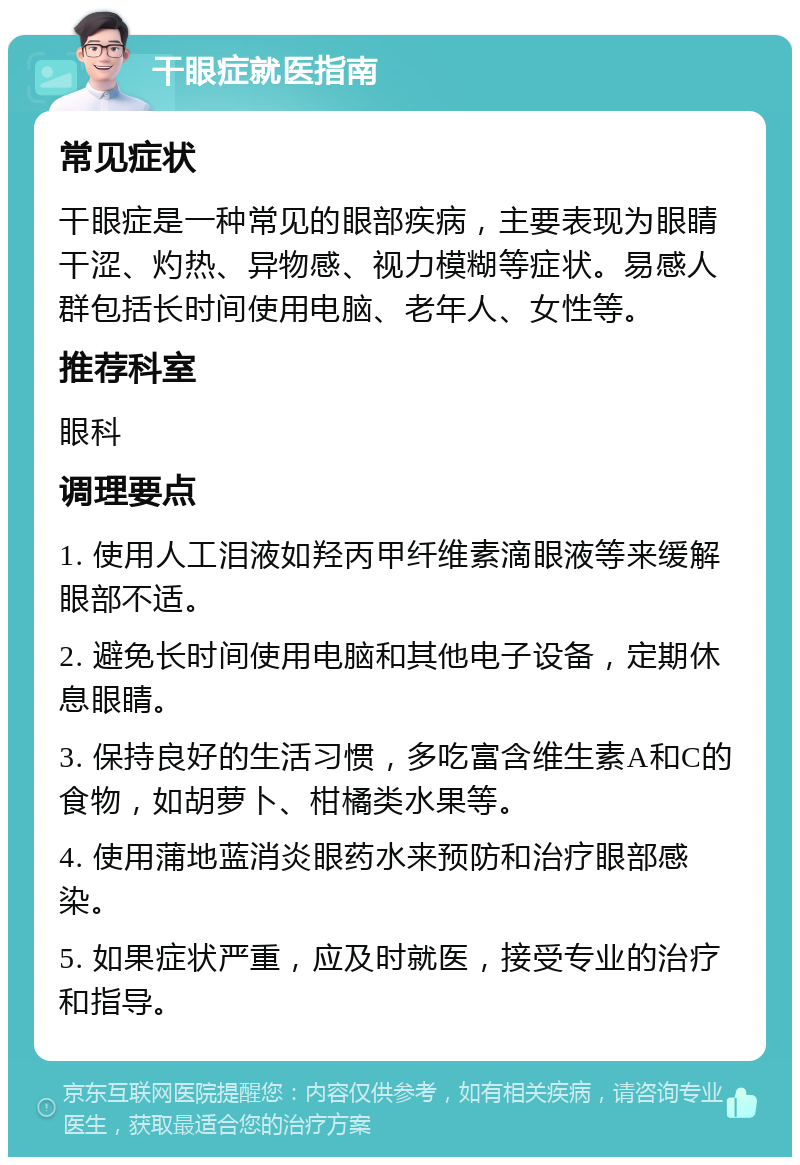 干眼症就医指南 常见症状 干眼症是一种常见的眼部疾病，主要表现为眼睛干涩、灼热、异物感、视力模糊等症状。易感人群包括长时间使用电脑、老年人、女性等。 推荐科室 眼科 调理要点 1. 使用人工泪液如羟丙甲纤维素滴眼液等来缓解眼部不适。 2. 避免长时间使用电脑和其他电子设备，定期休息眼睛。 3. 保持良好的生活习惯，多吃富含维生素A和C的食物，如胡萝卜、柑橘类水果等。 4. 使用蒲地蓝消炎眼药水来预防和治疗眼部感染。 5. 如果症状严重，应及时就医，接受专业的治疗和指导。