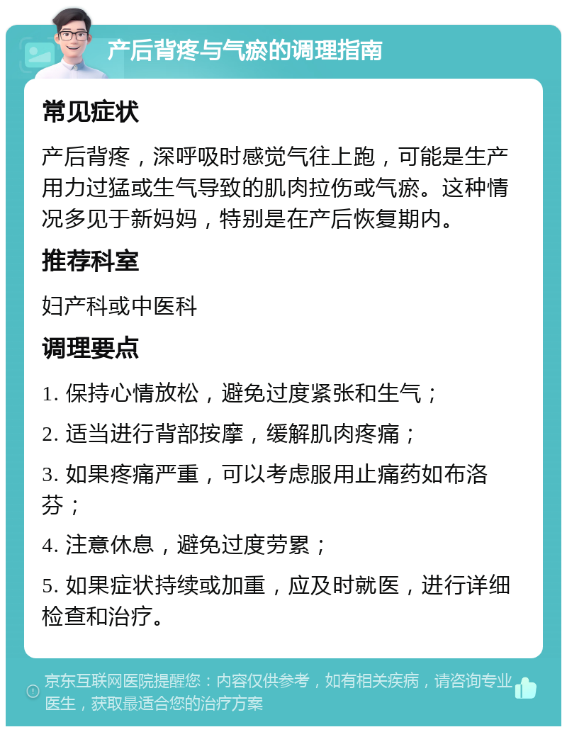 产后背疼与气瘀的调理指南 常见症状 产后背疼，深呼吸时感觉气往上跑，可能是生产用力过猛或生气导致的肌肉拉伤或气瘀。这种情况多见于新妈妈，特别是在产后恢复期内。 推荐科室 妇产科或中医科 调理要点 1. 保持心情放松，避免过度紧张和生气； 2. 适当进行背部按摩，缓解肌肉疼痛； 3. 如果疼痛严重，可以考虑服用止痛药如布洛芬； 4. 注意休息，避免过度劳累； 5. 如果症状持续或加重，应及时就医，进行详细检查和治疗。