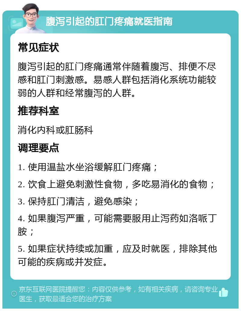 腹泻引起的肛门疼痛就医指南 常见症状 腹泻引起的肛门疼痛通常伴随着腹泻、排便不尽感和肛门刺激感。易感人群包括消化系统功能较弱的人群和经常腹泻的人群。 推荐科室 消化内科或肛肠科 调理要点 1. 使用温盐水坐浴缓解肛门疼痛； 2. 饮食上避免刺激性食物，多吃易消化的食物； 3. 保持肛门清洁，避免感染； 4. 如果腹泻严重，可能需要服用止泻药如洛哌丁胺； 5. 如果症状持续或加重，应及时就医，排除其他可能的疾病或并发症。