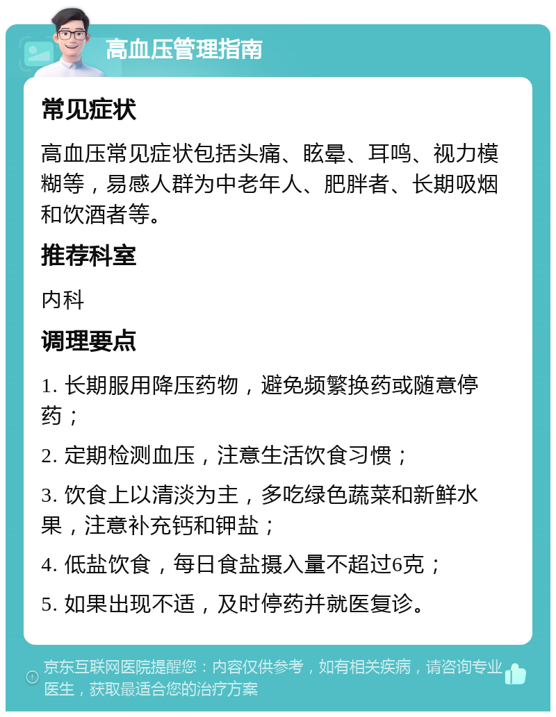 高血压管理指南 常见症状 高血压常见症状包括头痛、眩晕、耳鸣、视力模糊等，易感人群为中老年人、肥胖者、长期吸烟和饮酒者等。 推荐科室 内科 调理要点 1. 长期服用降压药物，避免频繁换药或随意停药； 2. 定期检测血压，注意生活饮食习惯； 3. 饮食上以清淡为主，多吃绿色蔬菜和新鲜水果，注意补充钙和钾盐； 4. 低盐饮食，每日食盐摄入量不超过6克； 5. 如果出现不适，及时停药并就医复诊。