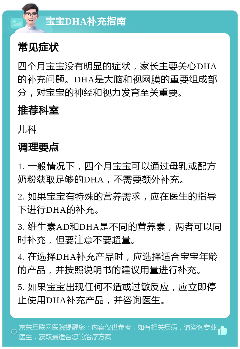 宝宝DHA补充指南 常见症状 四个月宝宝没有明显的症状，家长主要关心DHA的补充问题。DHA是大脑和视网膜的重要组成部分，对宝宝的神经和视力发育至关重要。 推荐科室 儿科 调理要点 1. 一般情况下，四个月宝宝可以通过母乳或配方奶粉获取足够的DHA，不需要额外补充。 2. 如果宝宝有特殊的营养需求，应在医生的指导下进行DHA的补充。 3. 维生素AD和DHA是不同的营养素，两者可以同时补充，但要注意不要超量。 4. 在选择DHA补充产品时，应选择适合宝宝年龄的产品，并按照说明书的建议用量进行补充。 5. 如果宝宝出现任何不适或过敏反应，应立即停止使用DHA补充产品，并咨询医生。