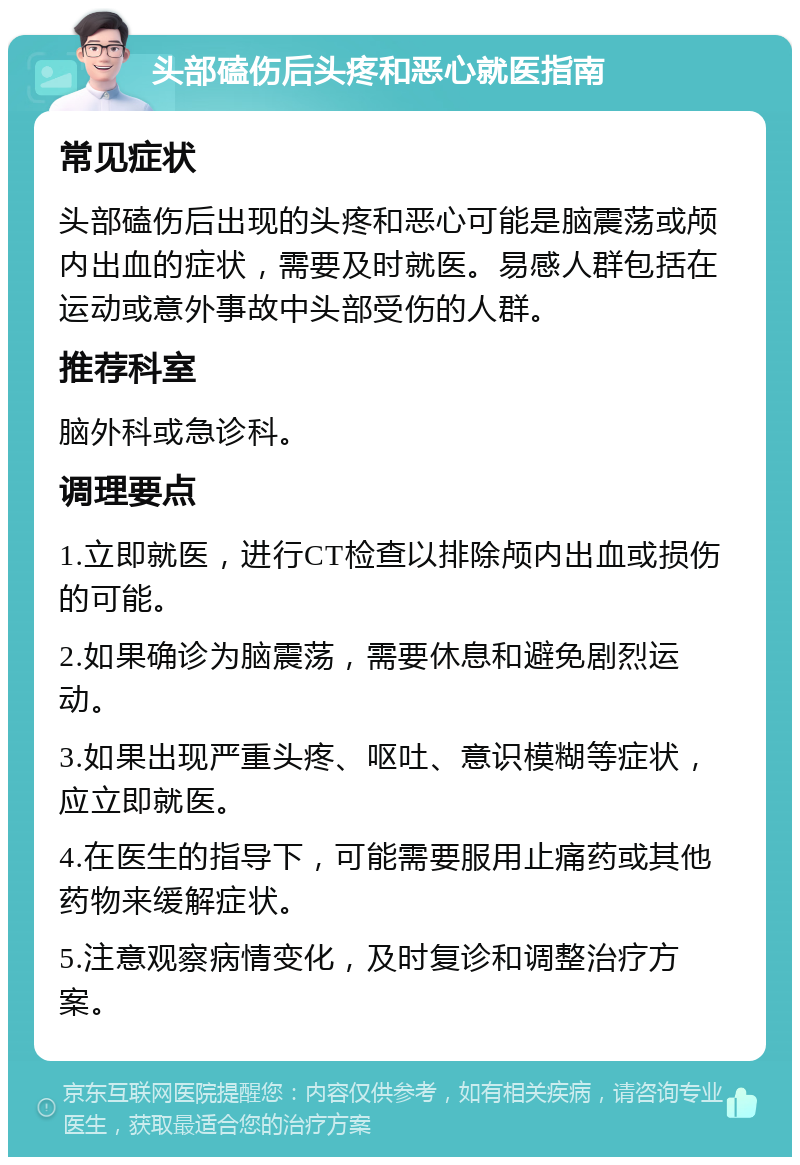 头部磕伤后头疼和恶心就医指南 常见症状 头部磕伤后出现的头疼和恶心可能是脑震荡或颅内出血的症状，需要及时就医。易感人群包括在运动或意外事故中头部受伤的人群。 推荐科室 脑外科或急诊科。 调理要点 1.立即就医，进行CT检查以排除颅内出血或损伤的可能。 2.如果确诊为脑震荡，需要休息和避免剧烈运动。 3.如果出现严重头疼、呕吐、意识模糊等症状，应立即就医。 4.在医生的指导下，可能需要服用止痛药或其他药物来缓解症状。 5.注意观察病情变化，及时复诊和调整治疗方案。