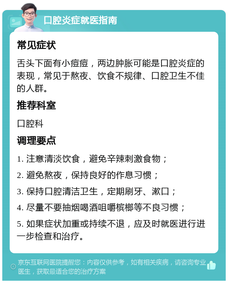 口腔炎症就医指南 常见症状 舌头下面有小痘痘，两边肿胀可能是口腔炎症的表现，常见于熬夜、饮食不规律、口腔卫生不佳的人群。 推荐科室 口腔科 调理要点 1. 注意清淡饮食，避免辛辣刺激食物； 2. 避免熬夜，保持良好的作息习惯； 3. 保持口腔清洁卫生，定期刷牙、漱口； 4. 尽量不要抽烟喝酒咀嚼槟榔等不良习惯； 5. 如果症状加重或持续不退，应及时就医进行进一步检查和治疗。