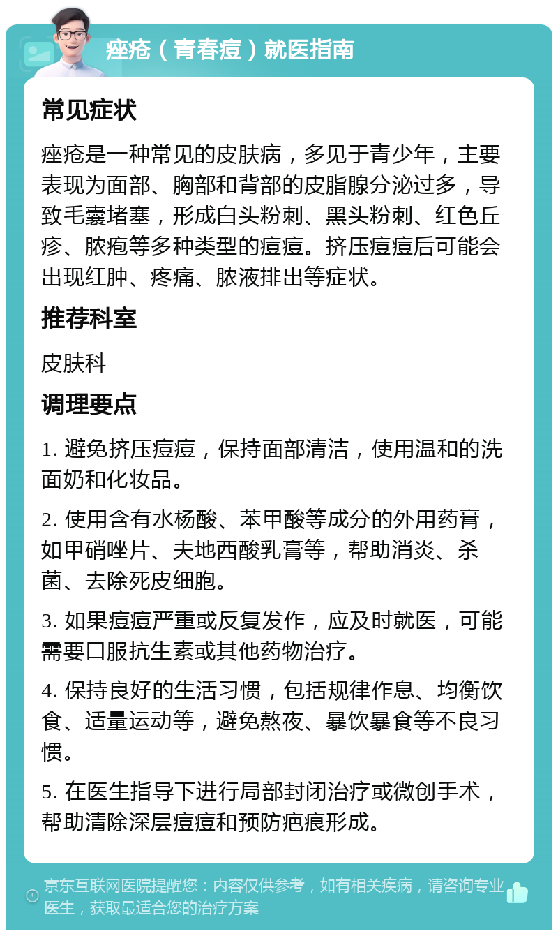 痤疮（青春痘）就医指南 常见症状 痤疮是一种常见的皮肤病，多见于青少年，主要表现为面部、胸部和背部的皮脂腺分泌过多，导致毛囊堵塞，形成白头粉刺、黑头粉刺、红色丘疹、脓疱等多种类型的痘痘。挤压痘痘后可能会出现红肿、疼痛、脓液排出等症状。 推荐科室 皮肤科 调理要点 1. 避免挤压痘痘，保持面部清洁，使用温和的洗面奶和化妆品。 2. 使用含有水杨酸、苯甲酸等成分的外用药膏，如甲硝唑片、夫地西酸乳膏等，帮助消炎、杀菌、去除死皮细胞。 3. 如果痘痘严重或反复发作，应及时就医，可能需要口服抗生素或其他药物治疗。 4. 保持良好的生活习惯，包括规律作息、均衡饮食、适量运动等，避免熬夜、暴饮暴食等不良习惯。 5. 在医生指导下进行局部封闭治疗或微创手术，帮助清除深层痘痘和预防疤痕形成。