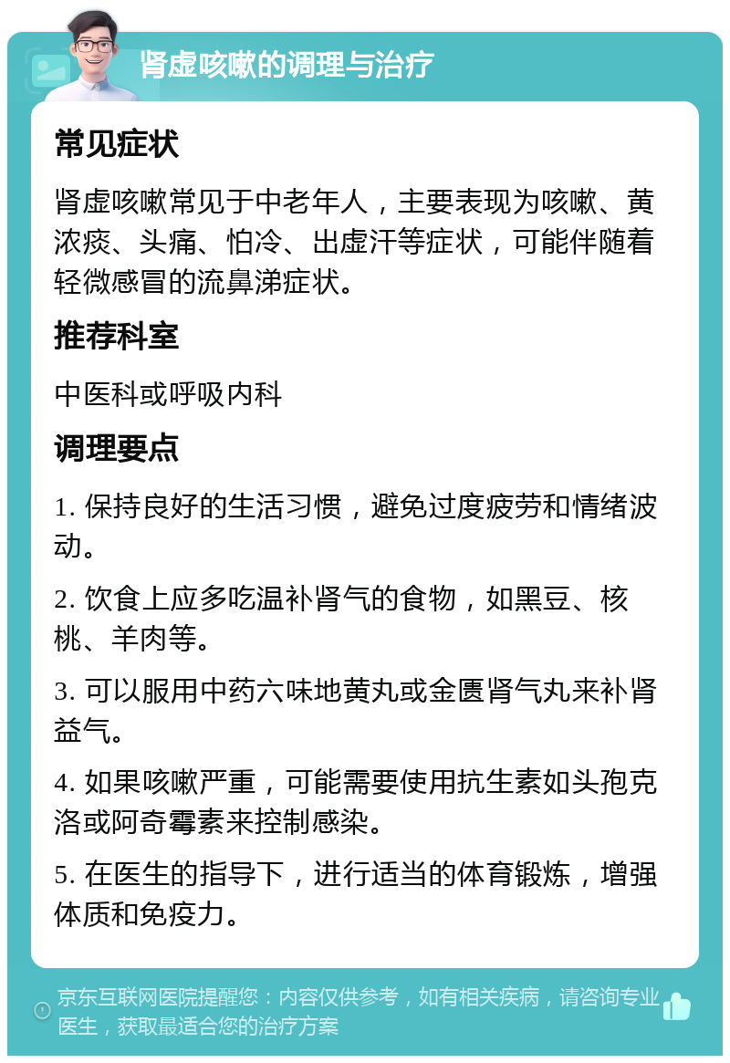 肾虚咳嗽的调理与治疗 常见症状 肾虚咳嗽常见于中老年人，主要表现为咳嗽、黄浓痰、头痛、怕冷、出虚汗等症状，可能伴随着轻微感冒的流鼻涕症状。 推荐科室 中医科或呼吸内科 调理要点 1. 保持良好的生活习惯，避免过度疲劳和情绪波动。 2. 饮食上应多吃温补肾气的食物，如黑豆、核桃、羊肉等。 3. 可以服用中药六味地黄丸或金匮肾气丸来补肾益气。 4. 如果咳嗽严重，可能需要使用抗生素如头孢克洛或阿奇霉素来控制感染。 5. 在医生的指导下，进行适当的体育锻炼，增强体质和免疫力。