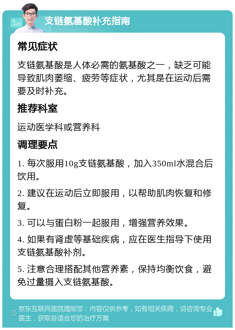 支链氨基酸补充指南 常见症状 支链氨基酸是人体必需的氨基酸之一，缺乏可能导致肌肉萎缩、疲劳等症状，尤其是在运动后需要及时补充。 推荐科室 运动医学科或营养科 调理要点 1. 每次服用10g支链氨基酸，加入350ml水混合后饮用。 2. 建议在运动后立即服用，以帮助肌肉恢复和修复。 3. 可以与蛋白粉一起服用，增强营养效果。 4. 如果有肾虚等基础疾病，应在医生指导下使用支链氨基酸补剂。 5. 注意合理搭配其他营养素，保持均衡饮食，避免过量摄入支链氨基酸。