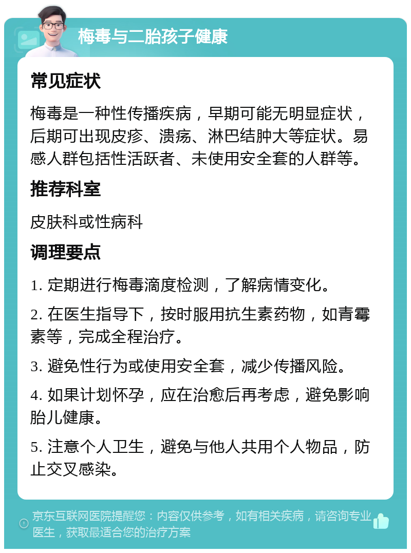 梅毒与二胎孩子健康 常见症状 梅毒是一种性传播疾病，早期可能无明显症状，后期可出现皮疹、溃疡、淋巴结肿大等症状。易感人群包括性活跃者、未使用安全套的人群等。 推荐科室 皮肤科或性病科 调理要点 1. 定期进行梅毒滴度检测，了解病情变化。 2. 在医生指导下，按时服用抗生素药物，如青霉素等，完成全程治疗。 3. 避免性行为或使用安全套，减少传播风险。 4. 如果计划怀孕，应在治愈后再考虑，避免影响胎儿健康。 5. 注意个人卫生，避免与他人共用个人物品，防止交叉感染。