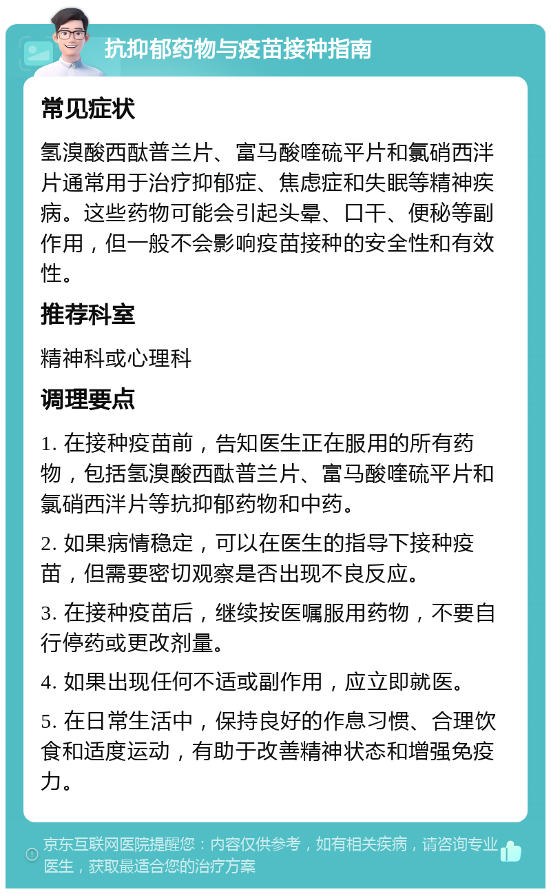 抗抑郁药物与疫苗接种指南 常见症状 氢溴酸西酞普兰片、富马酸喹硫平片和氯硝西泮片通常用于治疗抑郁症、焦虑症和失眠等精神疾病。这些药物可能会引起头晕、口干、便秘等副作用，但一般不会影响疫苗接种的安全性和有效性。 推荐科室 精神科或心理科 调理要点 1. 在接种疫苗前，告知医生正在服用的所有药物，包括氢溴酸西酞普兰片、富马酸喹硫平片和氯硝西泮片等抗抑郁药物和中药。 2. 如果病情稳定，可以在医生的指导下接种疫苗，但需要密切观察是否出现不良反应。 3. 在接种疫苗后，继续按医嘱服用药物，不要自行停药或更改剂量。 4. 如果出现任何不适或副作用，应立即就医。 5. 在日常生活中，保持良好的作息习惯、合理饮食和适度运动，有助于改善精神状态和增强免疫力。