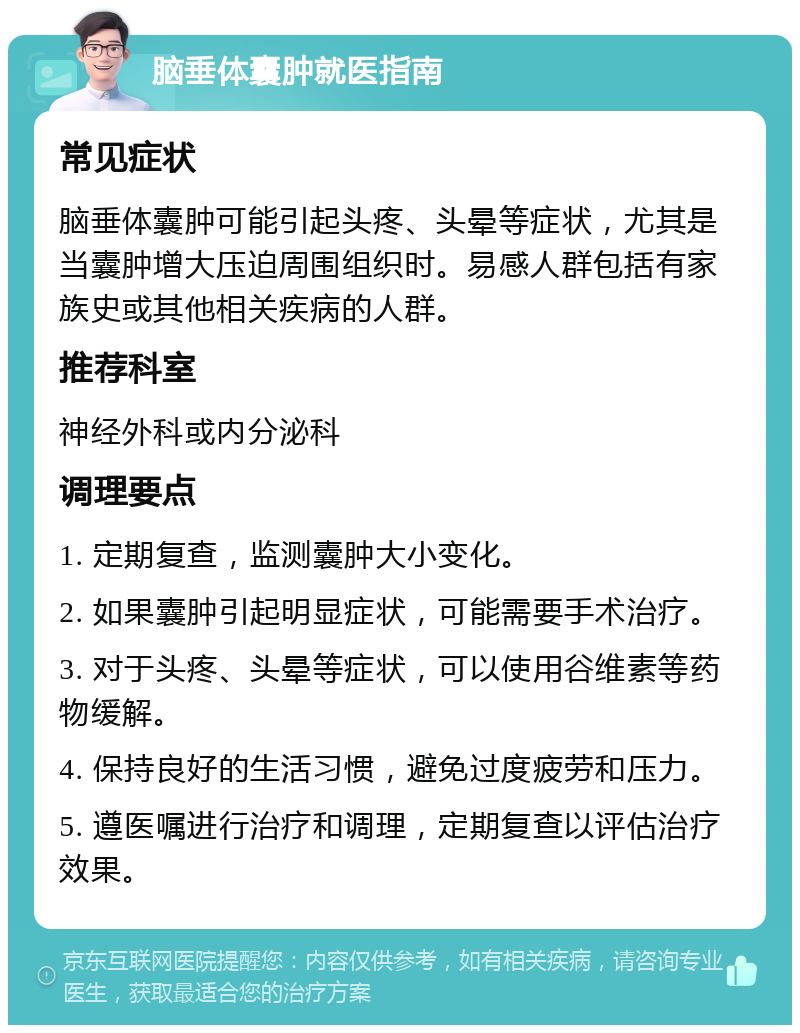 脑垂体囊肿就医指南 常见症状 脑垂体囊肿可能引起头疼、头晕等症状，尤其是当囊肿增大压迫周围组织时。易感人群包括有家族史或其他相关疾病的人群。 推荐科室 神经外科或内分泌科 调理要点 1. 定期复查，监测囊肿大小变化。 2. 如果囊肿引起明显症状，可能需要手术治疗。 3. 对于头疼、头晕等症状，可以使用谷维素等药物缓解。 4. 保持良好的生活习惯，避免过度疲劳和压力。 5. 遵医嘱进行治疗和调理，定期复查以评估治疗效果。