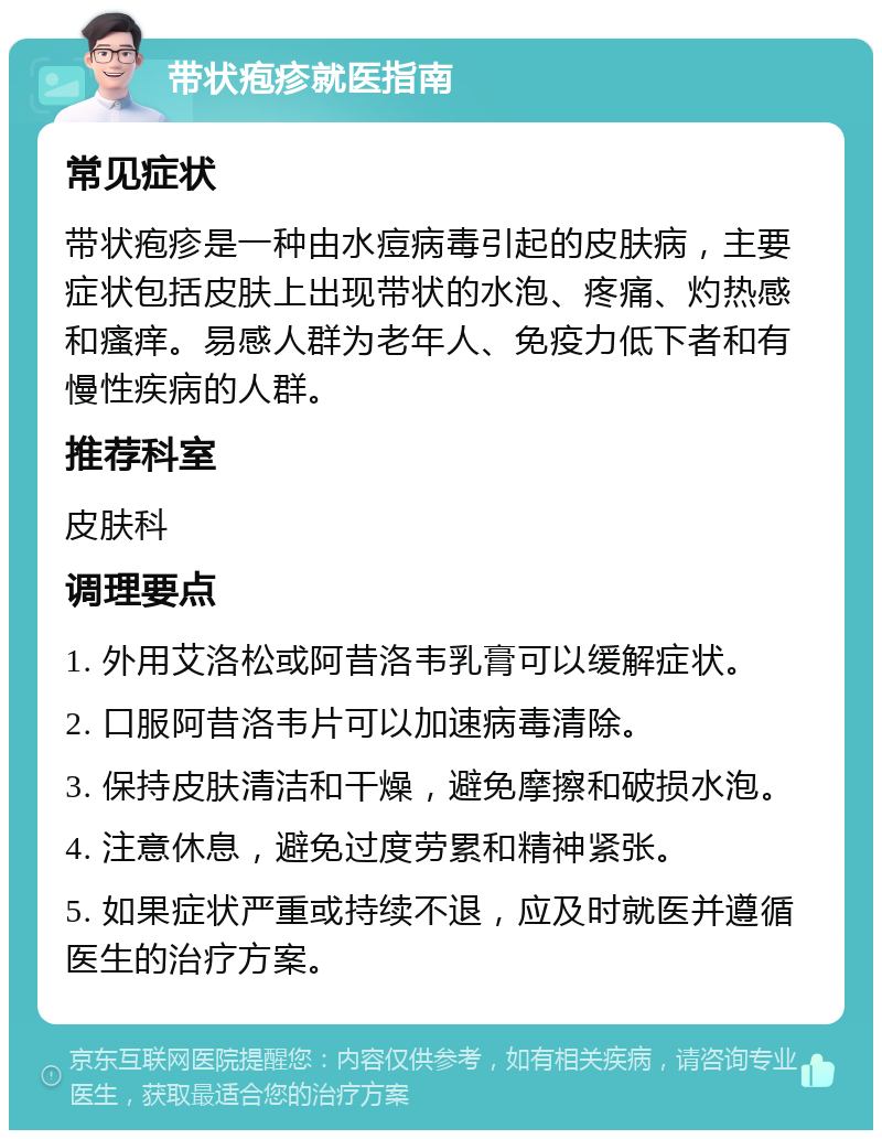 带状疱疹就医指南 常见症状 带状疱疹是一种由水痘病毒引起的皮肤病，主要症状包括皮肤上出现带状的水泡、疼痛、灼热感和瘙痒。易感人群为老年人、免疫力低下者和有慢性疾病的人群。 推荐科室 皮肤科 调理要点 1. 外用艾洛松或阿昔洛韦乳膏可以缓解症状。 2. 口服阿昔洛韦片可以加速病毒清除。 3. 保持皮肤清洁和干燥，避免摩擦和破损水泡。 4. 注意休息，避免过度劳累和精神紧张。 5. 如果症状严重或持续不退，应及时就医并遵循医生的治疗方案。