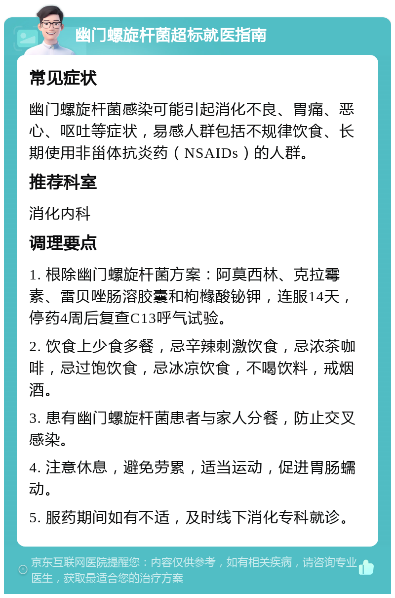 幽门螺旋杆菌超标就医指南 常见症状 幽门螺旋杆菌感染可能引起消化不良、胃痛、恶心、呕吐等症状，易感人群包括不规律饮食、长期使用非甾体抗炎药（NSAIDs）的人群。 推荐科室 消化内科 调理要点 1. 根除幽门螺旋杆菌方案：阿莫西林、克拉霉素、雷贝唑肠溶胶囊和枸橼酸铋钾，连服14天，停药4周后复查C13呼气试验。 2. 饮食上少食多餐，忌辛辣刺激饮食，忌浓茶咖啡，忌过饱饮食，忌冰凉饮食，不喝饮料，戒烟酒。 3. 患有幽门螺旋杆菌患者与家人分餐，防止交叉感染。 4. 注意休息，避免劳累，适当运动，促进胃肠蠕动。 5. 服药期间如有不适，及时线下消化专科就诊。