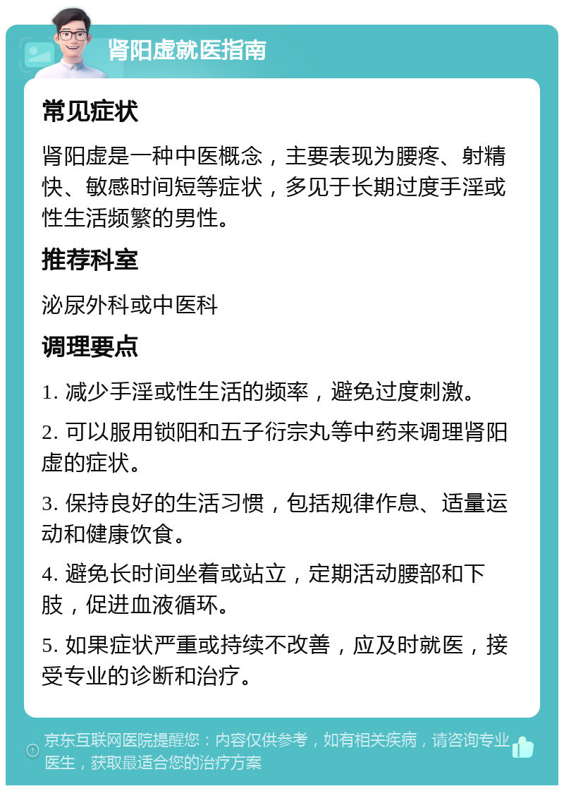 肾阳虚就医指南 常见症状 肾阳虚是一种中医概念，主要表现为腰疼、射精快、敏感时间短等症状，多见于长期过度手淫或性生活频繁的男性。 推荐科室 泌尿外科或中医科 调理要点 1. 减少手淫或性生活的频率，避免过度刺激。 2. 可以服用锁阳和五子衍宗丸等中药来调理肾阳虚的症状。 3. 保持良好的生活习惯，包括规律作息、适量运动和健康饮食。 4. 避免长时间坐着或站立，定期活动腰部和下肢，促进血液循环。 5. 如果症状严重或持续不改善，应及时就医，接受专业的诊断和治疗。