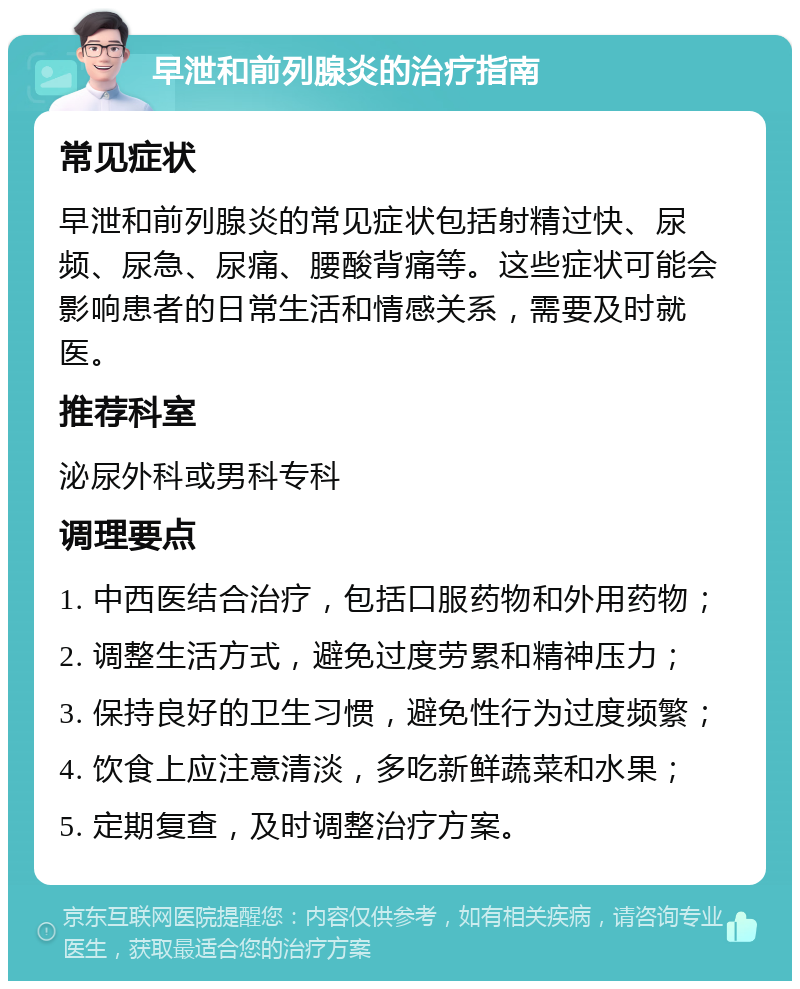 早泄和前列腺炎的治疗指南 常见症状 早泄和前列腺炎的常见症状包括射精过快、尿频、尿急、尿痛、腰酸背痛等。这些症状可能会影响患者的日常生活和情感关系，需要及时就医。 推荐科室 泌尿外科或男科专科 调理要点 1. 中西医结合治疗，包括口服药物和外用药物； 2. 调整生活方式，避免过度劳累和精神压力； 3. 保持良好的卫生习惯，避免性行为过度频繁； 4. 饮食上应注意清淡，多吃新鲜蔬菜和水果； 5. 定期复查，及时调整治疗方案。