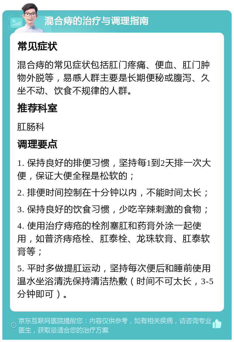 混合痔的治疗与调理指南 常见症状 混合痔的常见症状包括肛门疼痛、便血、肛门肿物外脱等，易感人群主要是长期便秘或腹泻、久坐不动、饮食不规律的人群。 推荐科室 肛肠科 调理要点 1. 保持良好的排便习惯，坚持每1到2天排一次大便，保证大便全程是松软的； 2. 排便时间控制在十分钟以内，不能时间太长； 3. 保持良好的饮食习惯，少吃辛辣刺激的食物； 4. 使用治疗痔疮的栓剂塞肛和药膏外涂一起使用，如普济痔疮栓、肛泰栓、龙珠软膏、肛泰软膏等； 5. 平时多做提肛运动，坚持每次便后和睡前使用温水坐浴清洗保持清洁热敷（时间不可太长，3-5分钟即可）。