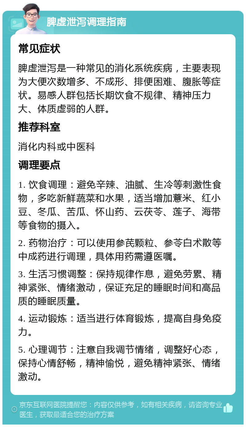 脾虚泄泻调理指南 常见症状 脾虚泄泻是一种常见的消化系统疾病，主要表现为大便次数增多、不成形、排便困难、腹胀等症状。易感人群包括长期饮食不规律、精神压力大、体质虚弱的人群。 推荐科室 消化内科或中医科 调理要点 1. 饮食调理：避免辛辣、油腻、生冷等刺激性食物，多吃新鲜蔬菜和水果，适当增加薏米、红小豆、冬瓜、苦瓜、怀山药、云茯苓、莲子、海带等食物的摄入。 2. 药物治疗：可以使用参芪颗粒、参苓白术散等中成药进行调理，具体用药需遵医嘱。 3. 生活习惯调整：保持规律作息，避免劳累、精神紧张、情绪激动，保证充足的睡眠时间和高品质的睡眠质量。 4. 运动锻炼：适当进行体育锻炼，提高自身免疫力。 5. 心理调节：注意自我调节情绪，调整好心态，保持心情舒畅，精神愉悦，避免精神紧张、情绪激动。