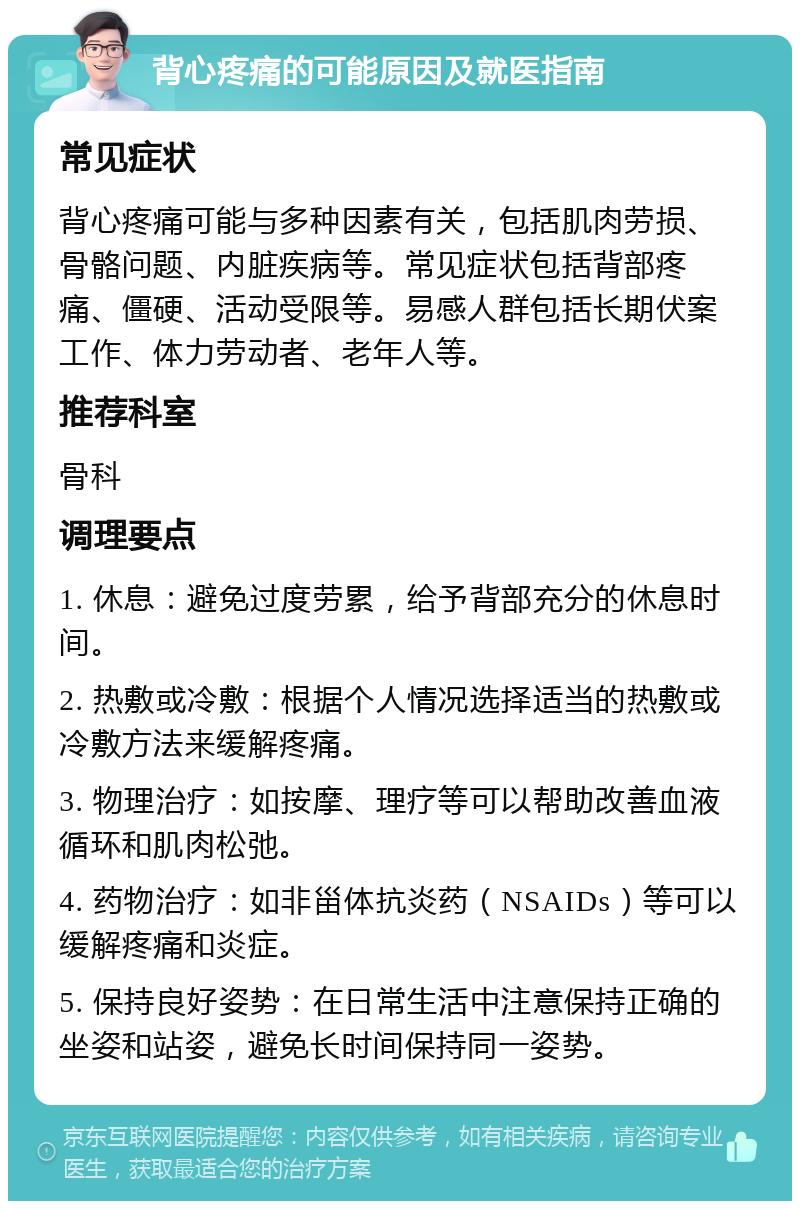 背心疼痛的可能原因及就医指南 常见症状 背心疼痛可能与多种因素有关，包括肌肉劳损、骨骼问题、内脏疾病等。常见症状包括背部疼痛、僵硬、活动受限等。易感人群包括长期伏案工作、体力劳动者、老年人等。 推荐科室 骨科 调理要点 1. 休息：避免过度劳累，给予背部充分的休息时间。 2. 热敷或冷敷：根据个人情况选择适当的热敷或冷敷方法来缓解疼痛。 3. 物理治疗：如按摩、理疗等可以帮助改善血液循环和肌肉松弛。 4. 药物治疗：如非甾体抗炎药（NSAIDs）等可以缓解疼痛和炎症。 5. 保持良好姿势：在日常生活中注意保持正确的坐姿和站姿，避免长时间保持同一姿势。