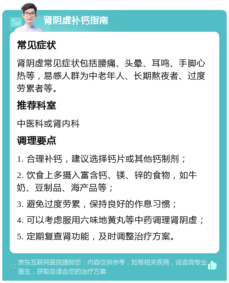 肾阴虚补钙指南 常见症状 肾阴虚常见症状包括腰痛、头晕、耳鸣、手脚心热等，易感人群为中老年人、长期熬夜者、过度劳累者等。 推荐科室 中医科或肾内科 调理要点 1. 合理补钙，建议选择钙片或其他钙制剂； 2. 饮食上多摄入富含钙、镁、锌的食物，如牛奶、豆制品、海产品等； 3. 避免过度劳累，保持良好的作息习惯； 4. 可以考虑服用六味地黄丸等中药调理肾阴虚； 5. 定期复查肾功能，及时调整治疗方案。