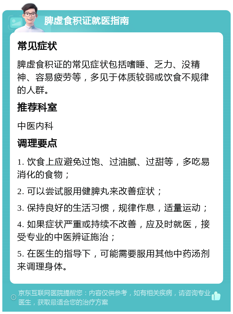 脾虚食积证就医指南 常见症状 脾虚食积证的常见症状包括嗜睡、乏力、没精神、容易疲劳等，多见于体质较弱或饮食不规律的人群。 推荐科室 中医内科 调理要点 1. 饮食上应避免过饱、过油腻、过甜等，多吃易消化的食物； 2. 可以尝试服用健脾丸来改善症状； 3. 保持良好的生活习惯，规律作息，适量运动； 4. 如果症状严重或持续不改善，应及时就医，接受专业的中医辨证施治； 5. 在医生的指导下，可能需要服用其他中药汤剂来调理身体。