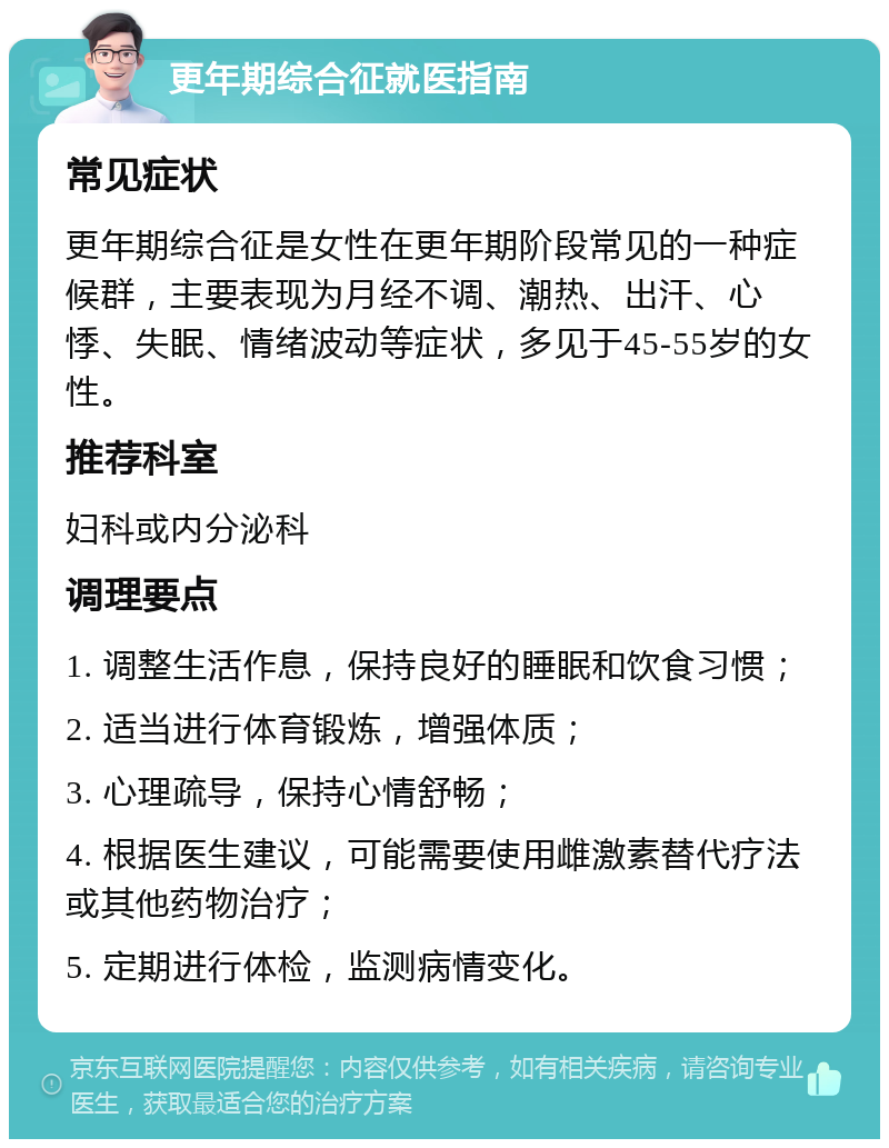 更年期综合征就医指南 常见症状 更年期综合征是女性在更年期阶段常见的一种症候群，主要表现为月经不调、潮热、出汗、心悸、失眠、情绪波动等症状，多见于45-55岁的女性。 推荐科室 妇科或内分泌科 调理要点 1. 调整生活作息，保持良好的睡眠和饮食习惯； 2. 适当进行体育锻炼，增强体质； 3. 心理疏导，保持心情舒畅； 4. 根据医生建议，可能需要使用雌激素替代疗法或其他药物治疗； 5. 定期进行体检，监测病情变化。