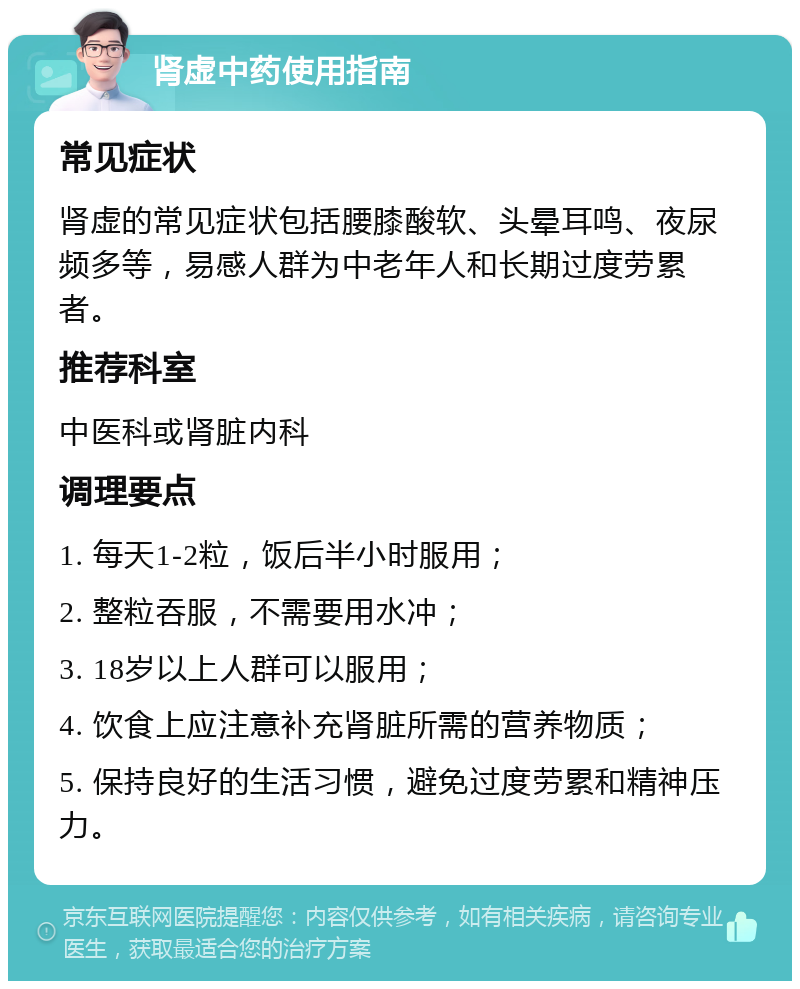 肾虚中药使用指南 常见症状 肾虚的常见症状包括腰膝酸软、头晕耳鸣、夜尿频多等，易感人群为中老年人和长期过度劳累者。 推荐科室 中医科或肾脏内科 调理要点 1. 每天1-2粒，饭后半小时服用； 2. 整粒吞服，不需要用水冲； 3. 18岁以上人群可以服用； 4. 饮食上应注意补充肾脏所需的营养物质； 5. 保持良好的生活习惯，避免过度劳累和精神压力。