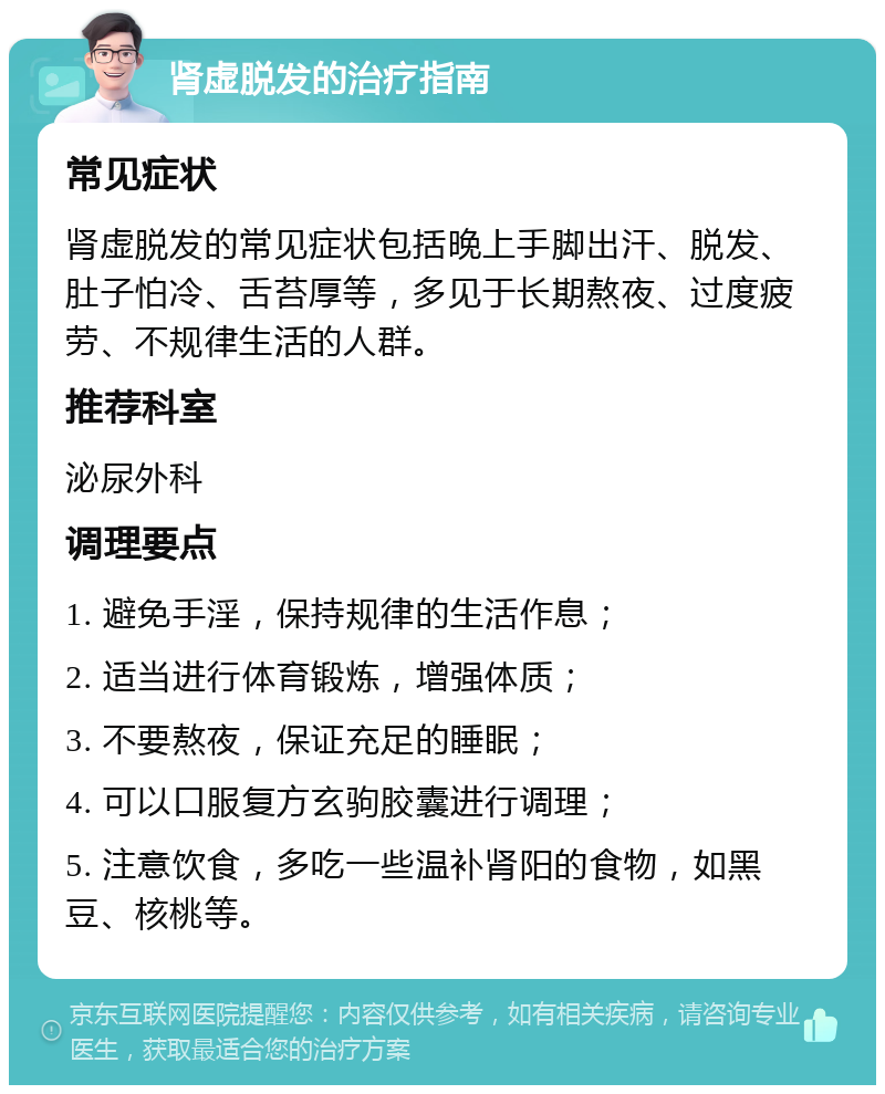 肾虚脱发的治疗指南 常见症状 肾虚脱发的常见症状包括晚上手脚出汗、脱发、肚子怕冷、舌苔厚等，多见于长期熬夜、过度疲劳、不规律生活的人群。 推荐科室 泌尿外科 调理要点 1. 避免手淫，保持规律的生活作息； 2. 适当进行体育锻炼，增强体质； 3. 不要熬夜，保证充足的睡眠； 4. 可以口服复方玄驹胶囊进行调理； 5. 注意饮食，多吃一些温补肾阳的食物，如黑豆、核桃等。