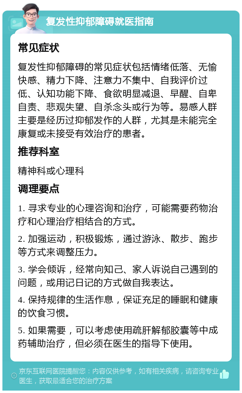 复发性抑郁障碍就医指南 常见症状 复发性抑郁障碍的常见症状包括情绪低落、无愉快感、精力下降、注意力不集中、自我评价过低、认知功能下降、食欲明显减退、早醒、自卑自责、悲观失望、自杀念头或行为等。易感人群主要是经历过抑郁发作的人群，尤其是未能完全康复或未接受有效治疗的患者。 推荐科室 精神科或心理科 调理要点 1. 寻求专业的心理咨询和治疗，可能需要药物治疗和心理治疗相结合的方式。 2. 加强运动，积极锻炼，通过游泳、散步、跑步等方式来调整压力。 3. 学会倾诉，经常向知己、家人诉说自己遇到的问题，或用记日记的方式做自我表达。 4. 保持规律的生活作息，保证充足的睡眠和健康的饮食习惯。 5. 如果需要，可以考虑使用疏肝解郁胶囊等中成药辅助治疗，但必须在医生的指导下使用。