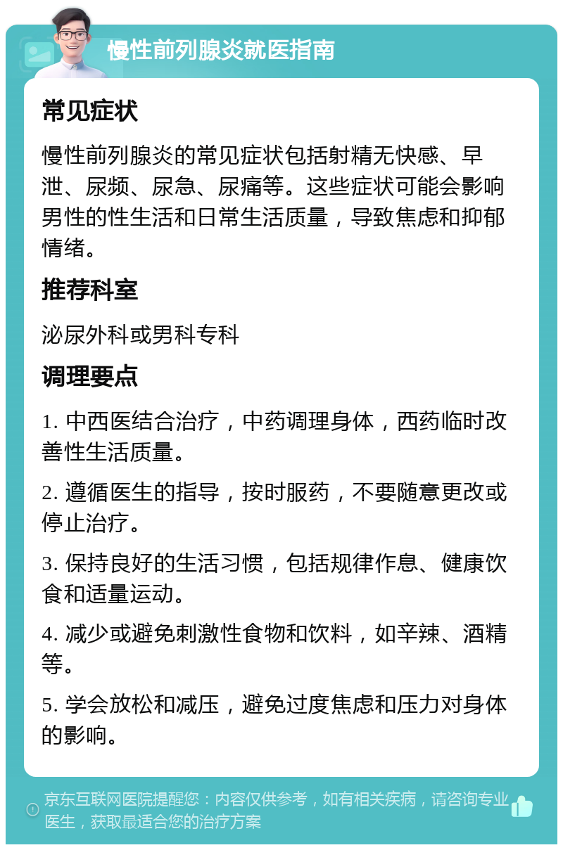 慢性前列腺炎就医指南 常见症状 慢性前列腺炎的常见症状包括射精无快感、早泄、尿频、尿急、尿痛等。这些症状可能会影响男性的性生活和日常生活质量，导致焦虑和抑郁情绪。 推荐科室 泌尿外科或男科专科 调理要点 1. 中西医结合治疗，中药调理身体，西药临时改善性生活质量。 2. 遵循医生的指导，按时服药，不要随意更改或停止治疗。 3. 保持良好的生活习惯，包括规律作息、健康饮食和适量运动。 4. 减少或避免刺激性食物和饮料，如辛辣、酒精等。 5. 学会放松和减压，避免过度焦虑和压力对身体的影响。