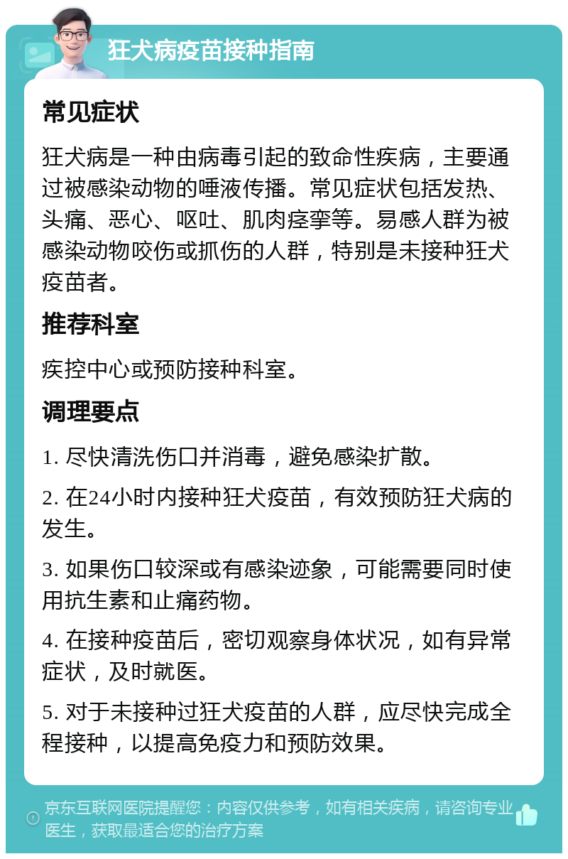 狂犬病疫苗接种指南 常见症状 狂犬病是一种由病毒引起的致命性疾病，主要通过被感染动物的唾液传播。常见症状包括发热、头痛、恶心、呕吐、肌肉痉挛等。易感人群为被感染动物咬伤或抓伤的人群，特别是未接种狂犬疫苗者。 推荐科室 疾控中心或预防接种科室。 调理要点 1. 尽快清洗伤口并消毒，避免感染扩散。 2. 在24小时内接种狂犬疫苗，有效预防狂犬病的发生。 3. 如果伤口较深或有感染迹象，可能需要同时使用抗生素和止痛药物。 4. 在接种疫苗后，密切观察身体状况，如有异常症状，及时就医。 5. 对于未接种过狂犬疫苗的人群，应尽快完成全程接种，以提高免疫力和预防效果。