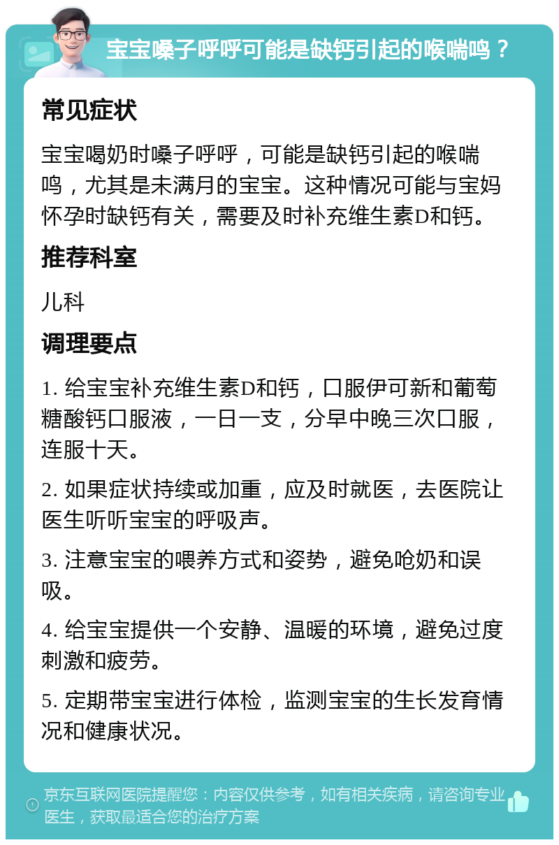 宝宝嗓子呼呼可能是缺钙引起的喉喘鸣？ 常见症状 宝宝喝奶时嗓子呼呼，可能是缺钙引起的喉喘鸣，尤其是未满月的宝宝。这种情况可能与宝妈怀孕时缺钙有关，需要及时补充维生素D和钙。 推荐科室 儿科 调理要点 1. 给宝宝补充维生素D和钙，口服伊可新和葡萄糖酸钙口服液，一日一支，分早中晚三次口服，连服十天。 2. 如果症状持续或加重，应及时就医，去医院让医生听听宝宝的呼吸声。 3. 注意宝宝的喂养方式和姿势，避免呛奶和误吸。 4. 给宝宝提供一个安静、温暖的环境，避免过度刺激和疲劳。 5. 定期带宝宝进行体检，监测宝宝的生长发育情况和健康状况。