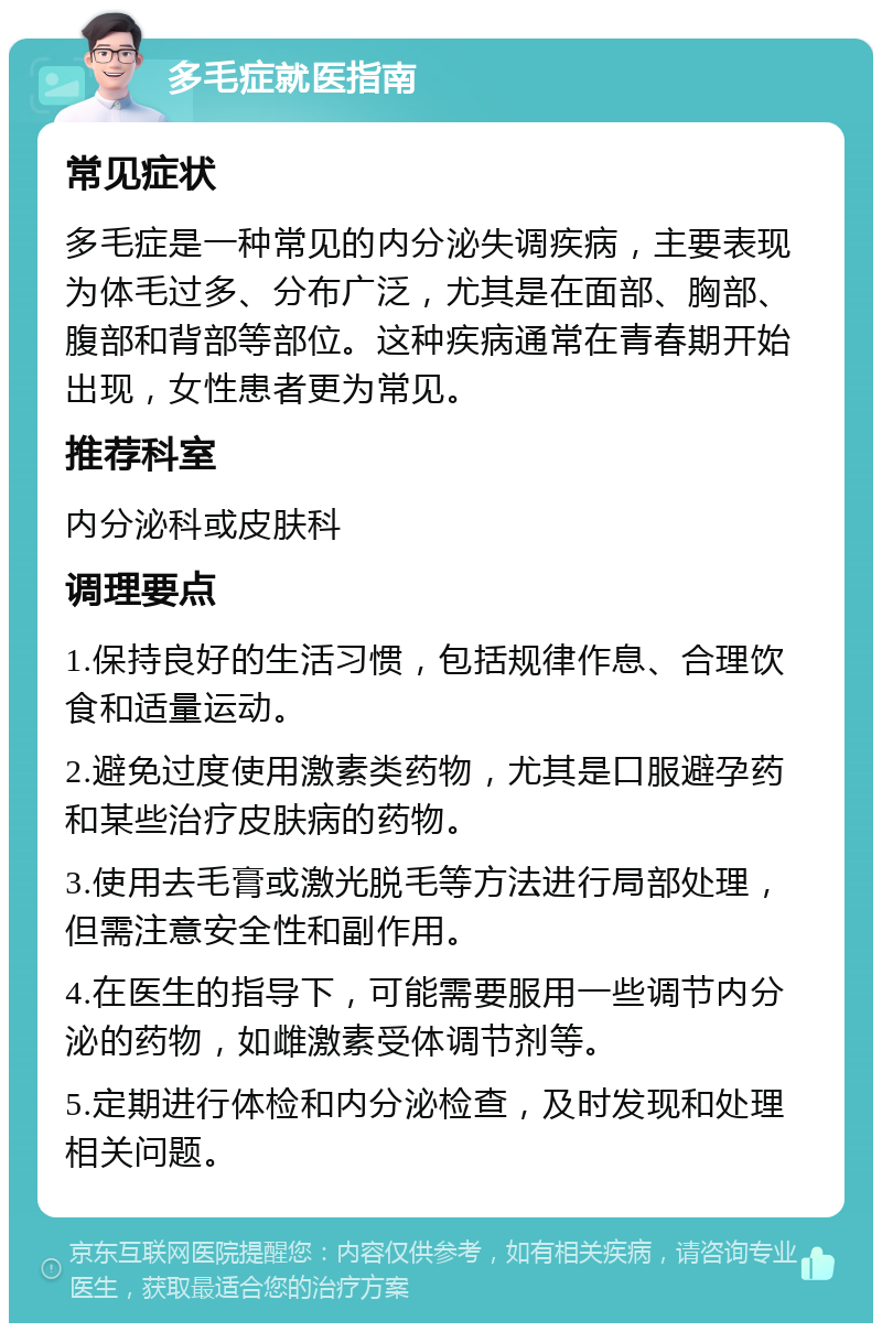 多毛症就医指南 常见症状 多毛症是一种常见的内分泌失调疾病，主要表现为体毛过多、分布广泛，尤其是在面部、胸部、腹部和背部等部位。这种疾病通常在青春期开始出现，女性患者更为常见。 推荐科室 内分泌科或皮肤科 调理要点 1.保持良好的生活习惯，包括规律作息、合理饮食和适量运动。 2.避免过度使用激素类药物，尤其是口服避孕药和某些治疗皮肤病的药物。 3.使用去毛膏或激光脱毛等方法进行局部处理，但需注意安全性和副作用。 4.在医生的指导下，可能需要服用一些调节内分泌的药物，如雌激素受体调节剂等。 5.定期进行体检和内分泌检查，及时发现和处理相关问题。