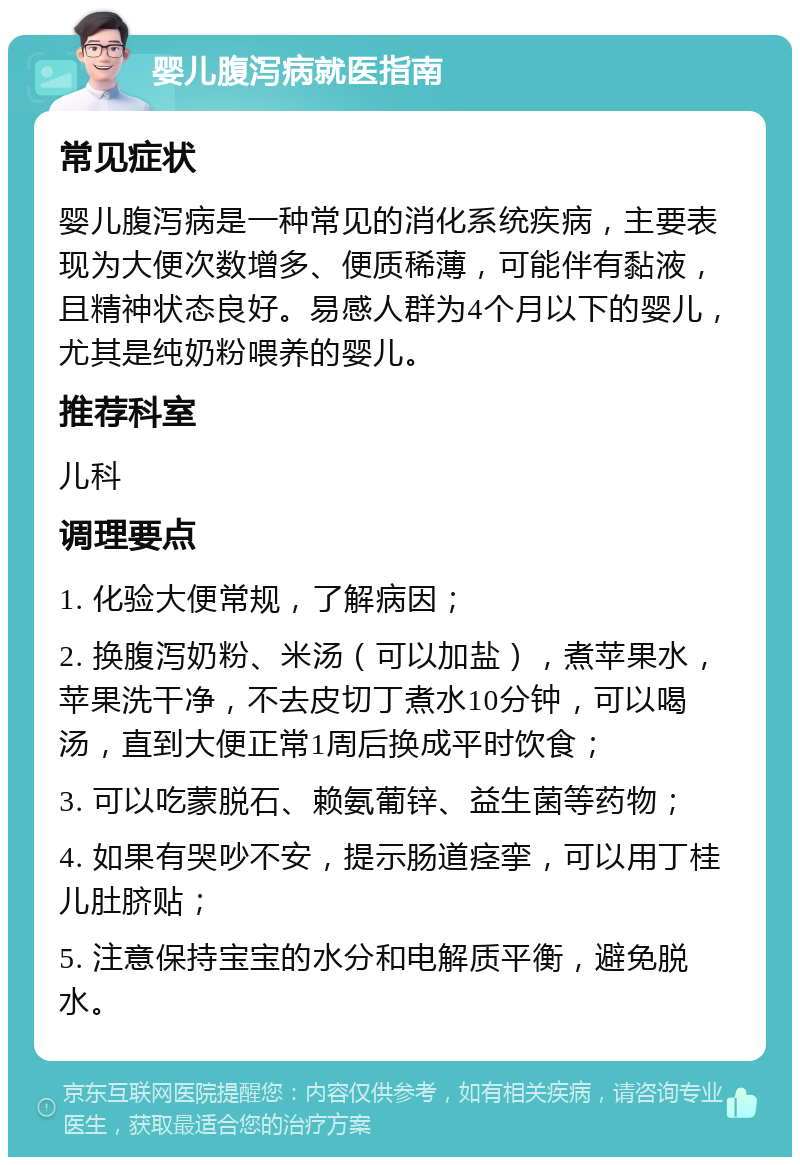 婴儿腹泻病就医指南 常见症状 婴儿腹泻病是一种常见的消化系统疾病，主要表现为大便次数增多、便质稀薄，可能伴有黏液，且精神状态良好。易感人群为4个月以下的婴儿，尤其是纯奶粉喂养的婴儿。 推荐科室 儿科 调理要点 1. 化验大便常规，了解病因； 2. 换腹泻奶粉、米汤（可以加盐），煮苹果水，苹果洗干净，不去皮切丁煮水10分钟，可以喝汤，直到大便正常1周后换成平时饮食； 3. 可以吃蒙脱石、赖氨葡锌、益生菌等药物； 4. 如果有哭吵不安，提示肠道痉挛，可以用丁桂儿肚脐贴； 5. 注意保持宝宝的水分和电解质平衡，避免脱水。