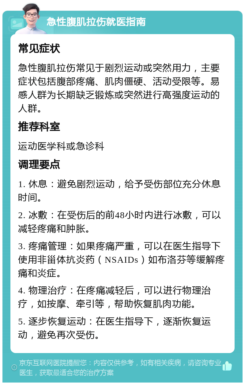 急性腹肌拉伤就医指南 常见症状 急性腹肌拉伤常见于剧烈运动或突然用力，主要症状包括腹部疼痛、肌肉僵硬、活动受限等。易感人群为长期缺乏锻炼或突然进行高强度运动的人群。 推荐科室 运动医学科或急诊科 调理要点 1. 休息：避免剧烈运动，给予受伤部位充分休息时间。 2. 冰敷：在受伤后的前48小时内进行冰敷，可以减轻疼痛和肿胀。 3. 疼痛管理：如果疼痛严重，可以在医生指导下使用非甾体抗炎药（NSAIDs）如布洛芬等缓解疼痛和炎症。 4. 物理治疗：在疼痛减轻后，可以进行物理治疗，如按摩、牵引等，帮助恢复肌肉功能。 5. 逐步恢复运动：在医生指导下，逐渐恢复运动，避免再次受伤。