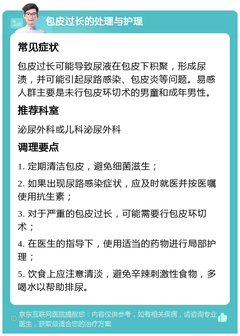 包皮过长的处理与护理 常见症状 包皮过长可能导致尿液在包皮下积聚，形成尿渍，并可能引起尿路感染、包皮炎等问题。易感人群主要是未行包皮环切术的男童和成年男性。 推荐科室 泌尿外科或儿科泌尿外科 调理要点 1. 定期清洁包皮，避免细菌滋生； 2. 如果出现尿路感染症状，应及时就医并按医嘱使用抗生素； 3. 对于严重的包皮过长，可能需要行包皮环切术； 4. 在医生的指导下，使用适当的药物进行局部护理； 5. 饮食上应注意清淡，避免辛辣刺激性食物，多喝水以帮助排尿。