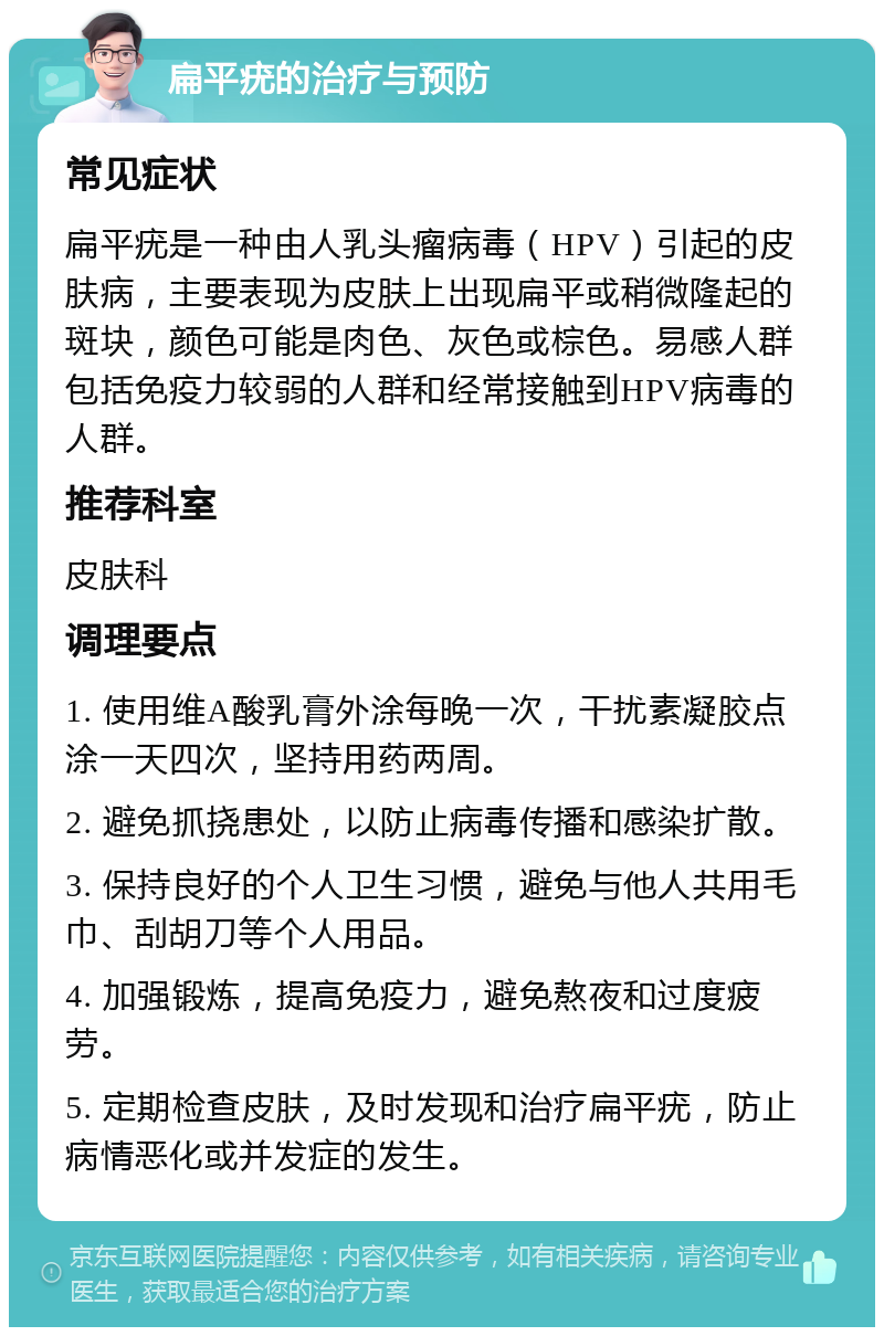 扁平疣的治疗与预防 常见症状 扁平疣是一种由人乳头瘤病毒（HPV）引起的皮肤病，主要表现为皮肤上出现扁平或稍微隆起的斑块，颜色可能是肉色、灰色或棕色。易感人群包括免疫力较弱的人群和经常接触到HPV病毒的人群。 推荐科室 皮肤科 调理要点 1. 使用维A酸乳膏外涂每晚一次，干扰素凝胶点涂一天四次，坚持用药两周。 2. 避免抓挠患处，以防止病毒传播和感染扩散。 3. 保持良好的个人卫生习惯，避免与他人共用毛巾、刮胡刀等个人用品。 4. 加强锻炼，提高免疫力，避免熬夜和过度疲劳。 5. 定期检查皮肤，及时发现和治疗扁平疣，防止病情恶化或并发症的发生。