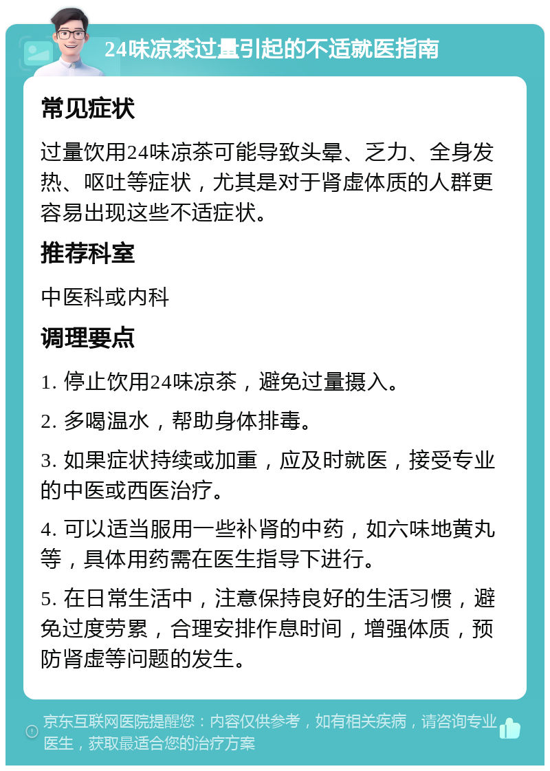 24味凉茶过量引起的不适就医指南 常见症状 过量饮用24味凉茶可能导致头晕、乏力、全身发热、呕吐等症状，尤其是对于肾虚体质的人群更容易出现这些不适症状。 推荐科室 中医科或内科 调理要点 1. 停止饮用24味凉茶，避免过量摄入。 2. 多喝温水，帮助身体排毒。 3. 如果症状持续或加重，应及时就医，接受专业的中医或西医治疗。 4. 可以适当服用一些补肾的中药，如六味地黄丸等，具体用药需在医生指导下进行。 5. 在日常生活中，注意保持良好的生活习惯，避免过度劳累，合理安排作息时间，增强体质，预防肾虚等问题的发生。