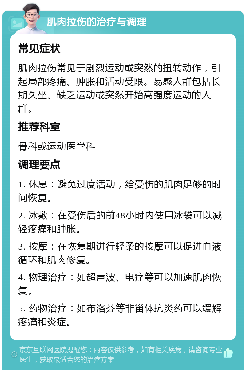 肌肉拉伤的治疗与调理 常见症状 肌肉拉伤常见于剧烈运动或突然的扭转动作，引起局部疼痛、肿胀和活动受限。易感人群包括长期久坐、缺乏运动或突然开始高强度运动的人群。 推荐科室 骨科或运动医学科 调理要点 1. 休息：避免过度活动，给受伤的肌肉足够的时间恢复。 2. 冰敷：在受伤后的前48小时内使用冰袋可以减轻疼痛和肿胀。 3. 按摩：在恢复期进行轻柔的按摩可以促进血液循环和肌肉修复。 4. 物理治疗：如超声波、电疗等可以加速肌肉恢复。 5. 药物治疗：如布洛芬等非甾体抗炎药可以缓解疼痛和炎症。